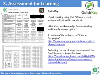 3. Assessment for Learning
The use of new technologies in Geography – ideas and suggestions
Quick Key
-Quick marking using iPad / iPhone – results
automatically stored in mark book
- Quickly assess knowledge / understanding
and identify misconceptions.
A number of these shared on “Internet
Geography”
http://www.geography.learnontheinternet.co.
uk/quickkey.html
Evaluating the use of hinge questions and the
Quick Key app – Simon Renshaw
https://srenshaw.wordpress.com/2014/03/08/
evaluating-the-use-of-hinge-questions-and-
the-quick-key-app/
 