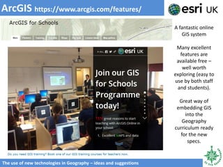 ArcGIS https://www.arcgis.com/features/
The use of new technologies in Geography – ideas and suggestions
A fantastic online
GIS system
Many excellent
features are
available free –
well worth
exploring (easy to
use by both staff
and students).
Great way of
embedding GIS
into the
Geography
curriculum ready
for the new
specs.
 