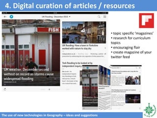 4. Digital curation of articles / resources
The use of new technologies in Geography – ideas and suggestions
• topic specific ‘magazines’
• research for curriculum
topics
• encouraging flair
• create magazine of your
twitter feed
 