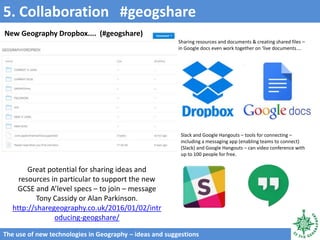 5. Collaboration #geogshare
The use of new technologies in Geography – ideas and suggestions
Sharing resources and documents & creating shared files –
in Google docs even work together on ‘live documents....
Slack and Google Hangouts – tools for connecting –
including a messaging app (enabling teams to connect)
(Slack) and Google Hangouts – can video conference with
up to 100 people for free.
Great potential for sharing ideas and
resources in particular to support the new
GCSE and A’level specs – to join – message
Tony Cassidy or Alan Parkinson.
http://sharegeography.co.uk/2016/01/02/intr
oducing-geogshare/
New Geography Dropbox.... (#geogshare)
 