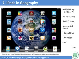 7. iPads in Geography
The use of new technologies in Geography – ideas and suggestions
From Paul Berry - https://devongeography.wordpress.com/2014/03/31/premier-league-apps-avoiding-app-frenzy/
•Fieldwork e.g.
FieldNotes Pro
•Movie making
•Book Creator
•Augmented
Reality
• Comic Strips
• Animation
• AFL
etc.
 