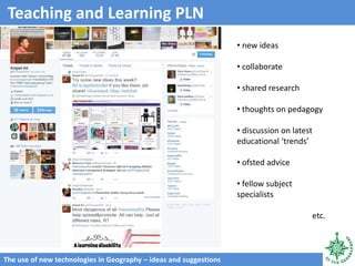 The use of new technologies in Geography – ideas and suggestions
Teaching and Learning PLN
• new ideas
• collaborate
• shared research
• thoughts on pedagogy
• discussion on latest
educational ‘trends’
• ofsted advice
• fellow subject
specialists
etc.
 