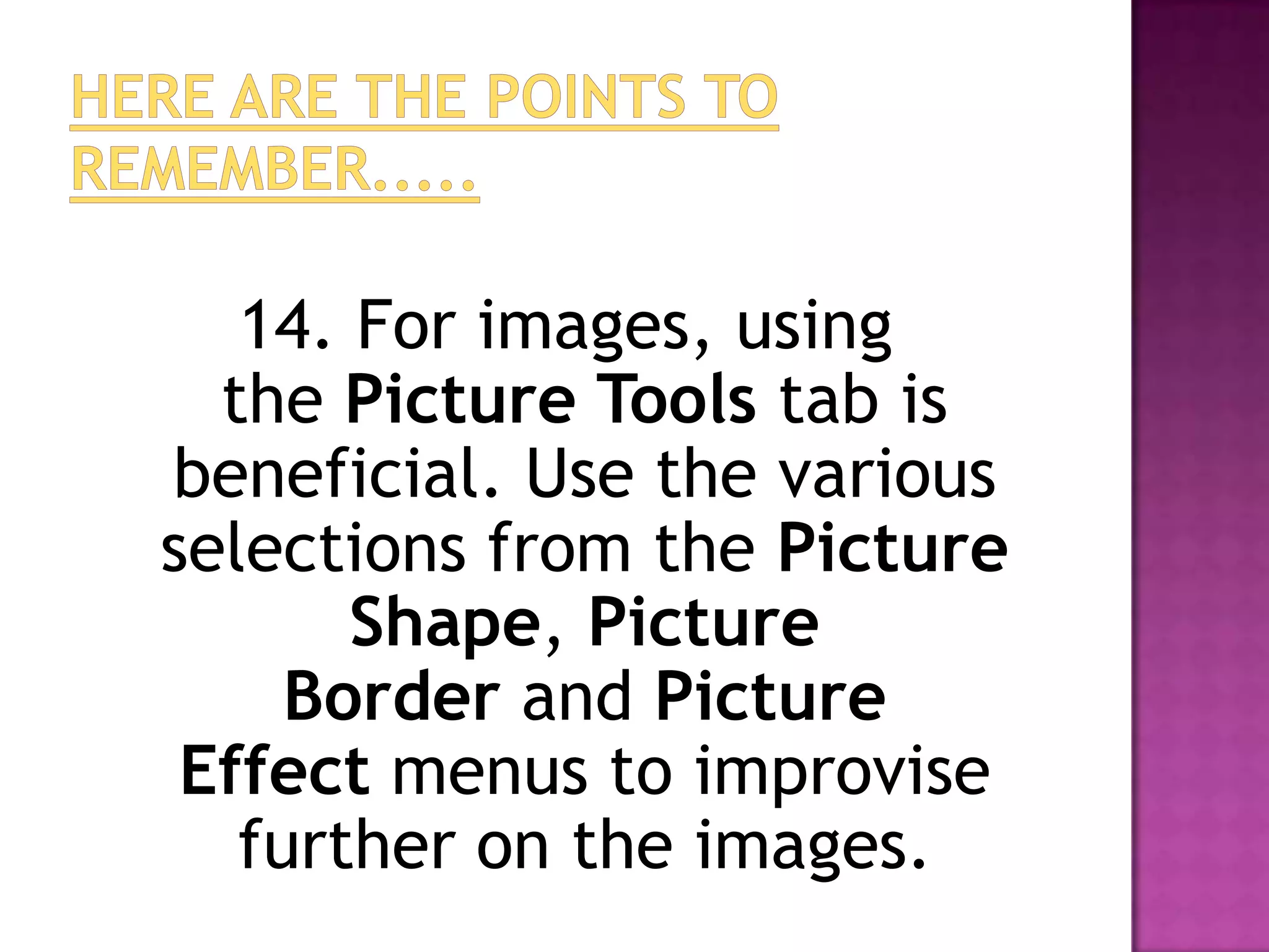 14. For images, using
  the Picture Tools tab is
beneficial. Use the various
selections from the Picture
       Shape, Picture
     Border and Picture
 Effect menus to improvise
   further on the images.
 