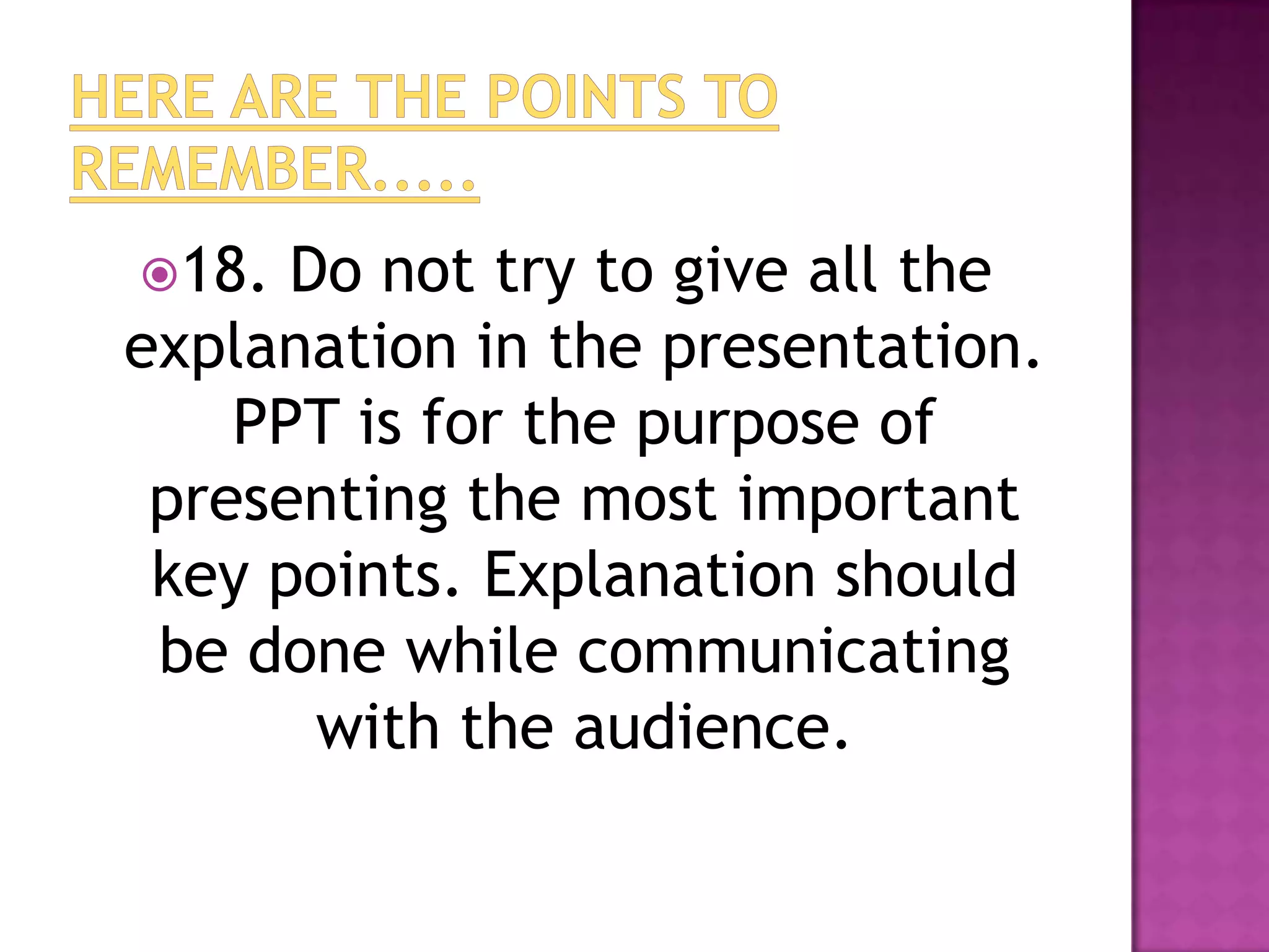 18.  Do not try to give all the
explanation in the presentation.
    PPT is for the purpose of
 presenting the most important
 key points. Explanation should
 be done while communicating
       with the audience.
 