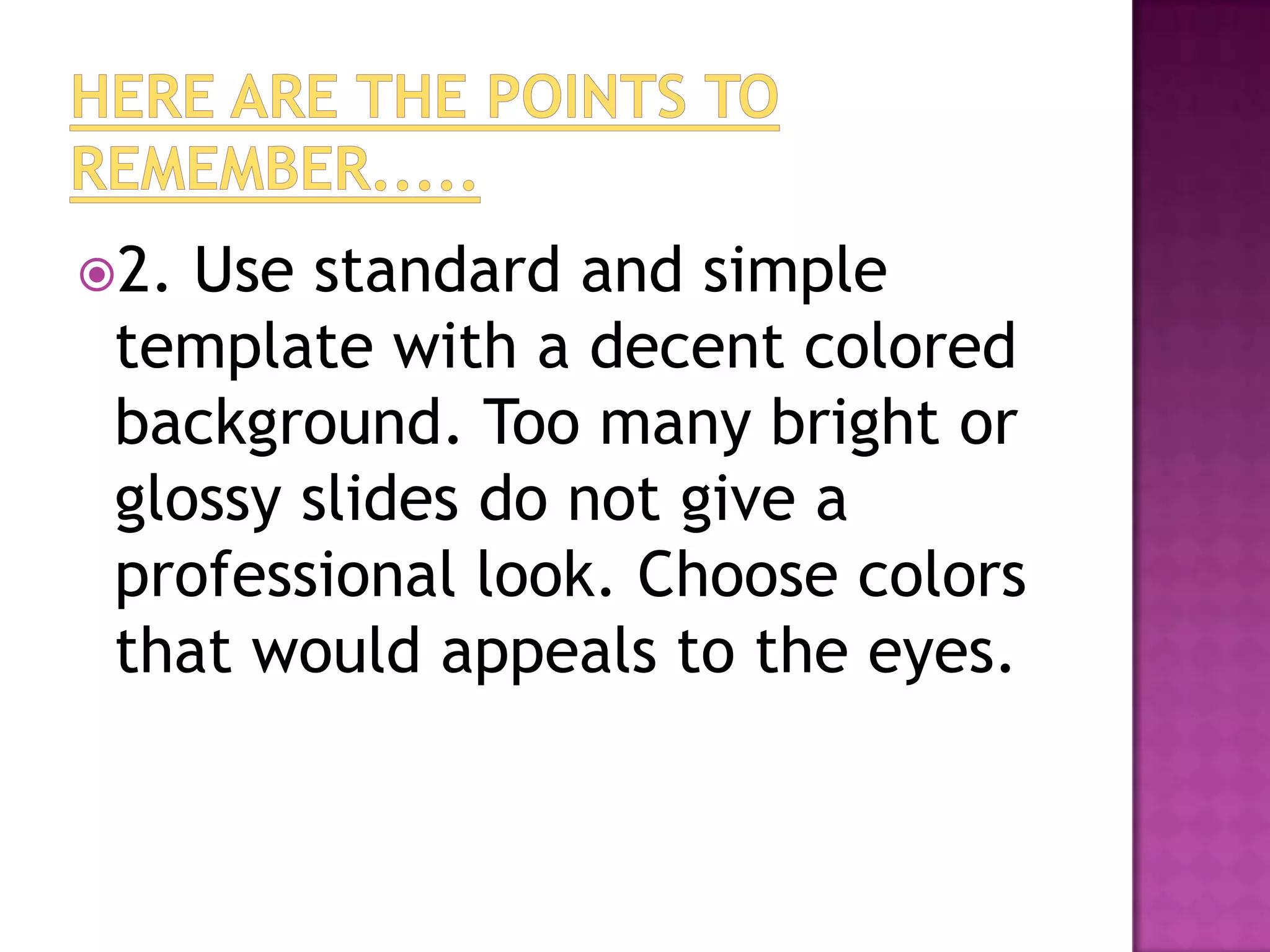 2. Use standard and simple
 template with a decent colored
 background. Too many bright or
 glossy slides do not give a
 professional look. Choose colors
 that would appeals to the eyes.
 