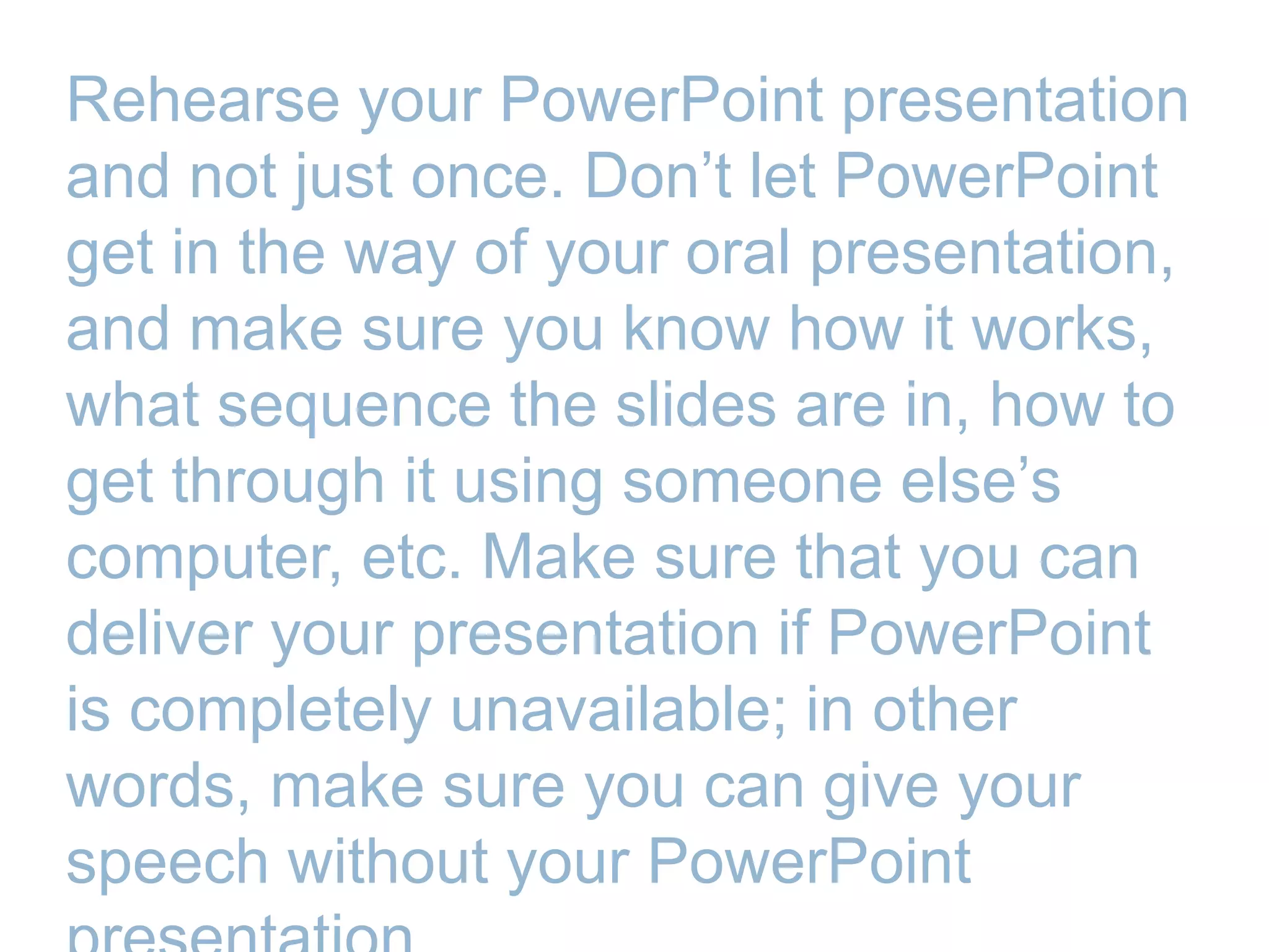 Rehearse your PowerPoint presentation
and not just once. Don’t let PowerPoint
get in the way of your oral presentation,
and make sure you know how it works,
what sequence the slides are in, how to
get through it using someone else’s
computer, etc. Make sure that you can
deliver your presentation if PowerPoint
is completely unavailable; in other
words, make sure you can give your
speech without your PowerPoint
 