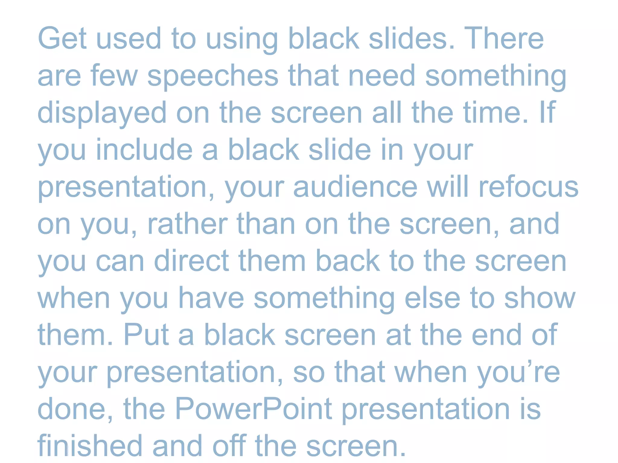 Get used to using black slides. There
are few speeches that need something
displayed on the screen all the time. If
you include a black slide in your
presentation, your audience will refocus
on you, rather than on the screen, and
you can direct them back to the screen
when you have something else to show
them. Put a black screen at the end of
your presentation, so that when you’re
done, the PowerPoint presentation is
finished and off the screen.
 