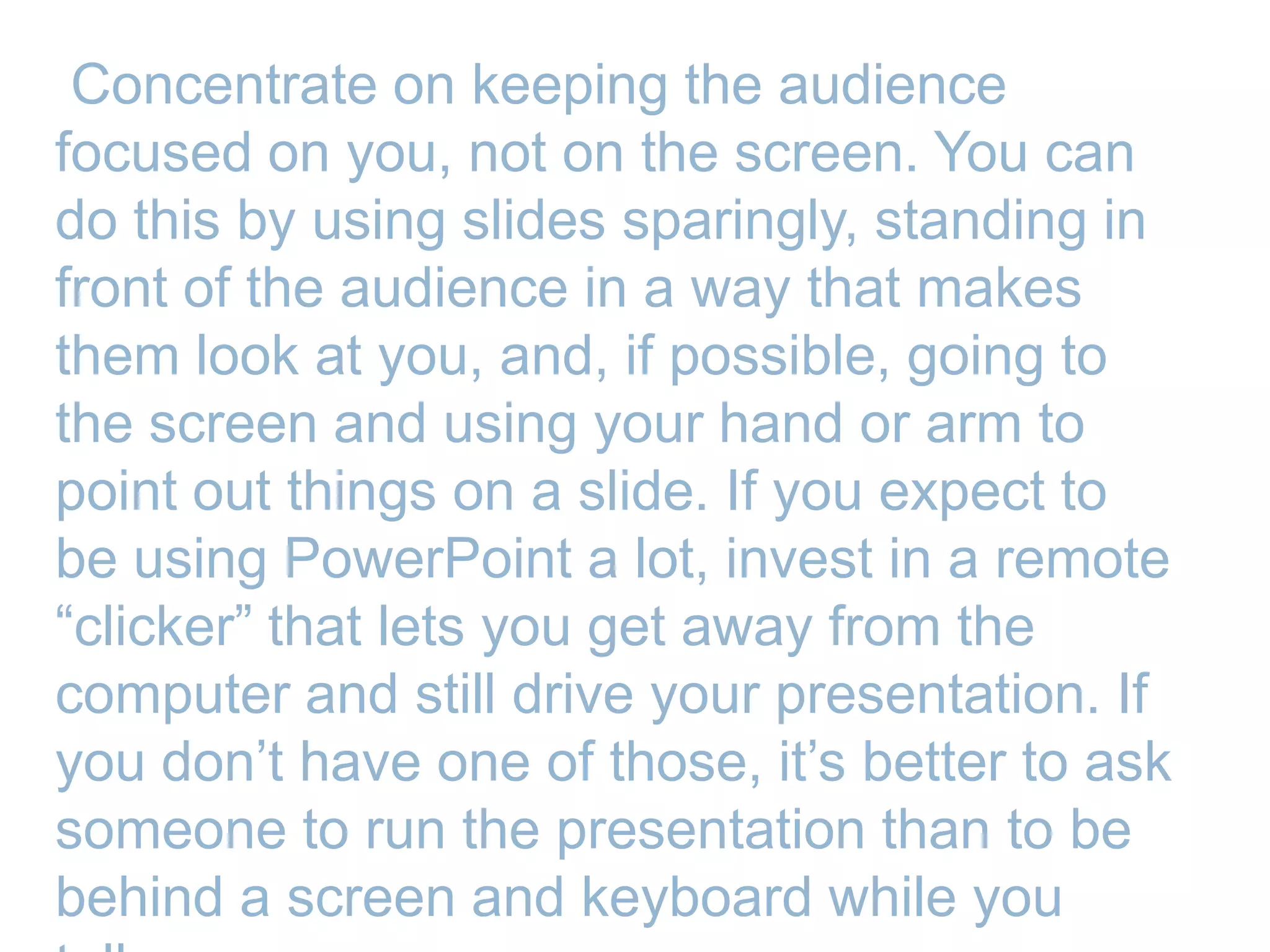 Concentrate on keeping the audience
focused on you, not on the screen. You can
do this by using slides sparingly, standing in
front of the audience in a way that makes
them look at you, and, if possible, going to
the screen and using your hand or arm to
point out things on a slide. If you expect to
be using PowerPoint a lot, invest in a remote
―clicker‖ that lets you get away from the
computer and still drive your presentation. If
you don’t have one of those, it’s better to ask
someone to run the presentation than to be
behind a screen and keyboard while you
 