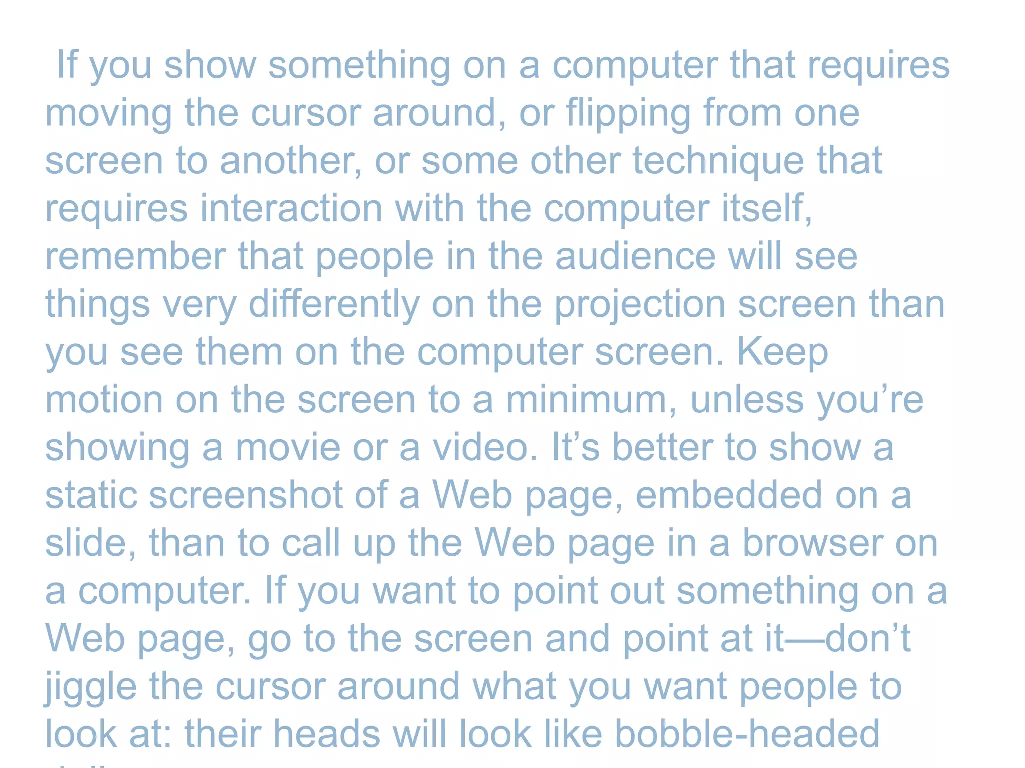 If you show something on a computer that requires
moving the cursor around, or flipping from one
screen to another, or some other technique that
requires interaction with the computer itself,
remember that people in the audience will see
things very differently on the projection screen than
you see them on the computer screen. Keep
motion on the screen to a minimum, unless you’re
showing a movie or a video. It’s better to show a
static screenshot of a Web page, embedded on a
slide, than to call up the Web page in a browser on
a computer. If you want to point out something on a
Web page, go to the screen and point at it—don’t
jiggle the cursor around what you want people to
look at: their heads will look like bobble-headed
 
