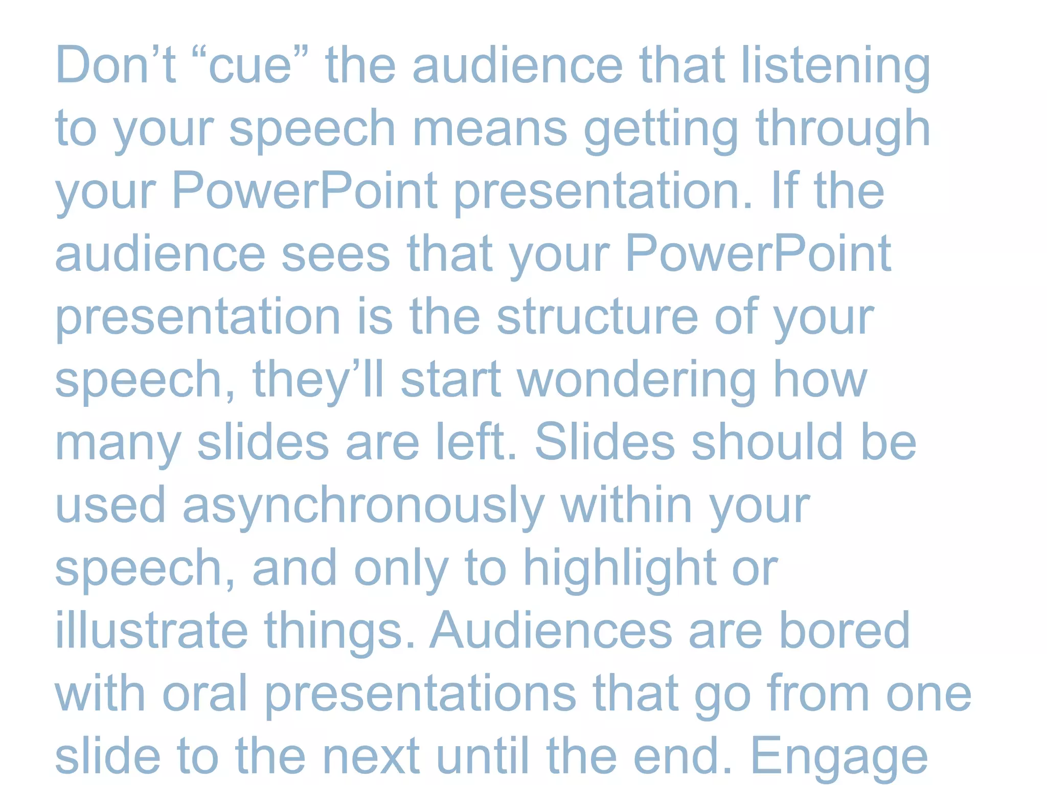 Don’t ―cue‖ the audience that listening
to your speech means getting through
your PowerPoint presentation. If the
audience sees that your PowerPoint
presentation is the structure of your
speech, they’ll start wondering how
many slides are left. Slides should be
used asynchronously within your
speech, and only to highlight or
illustrate things. Audiences are bored
with oral presentations that go from one
slide to the next until the end. Engage
 