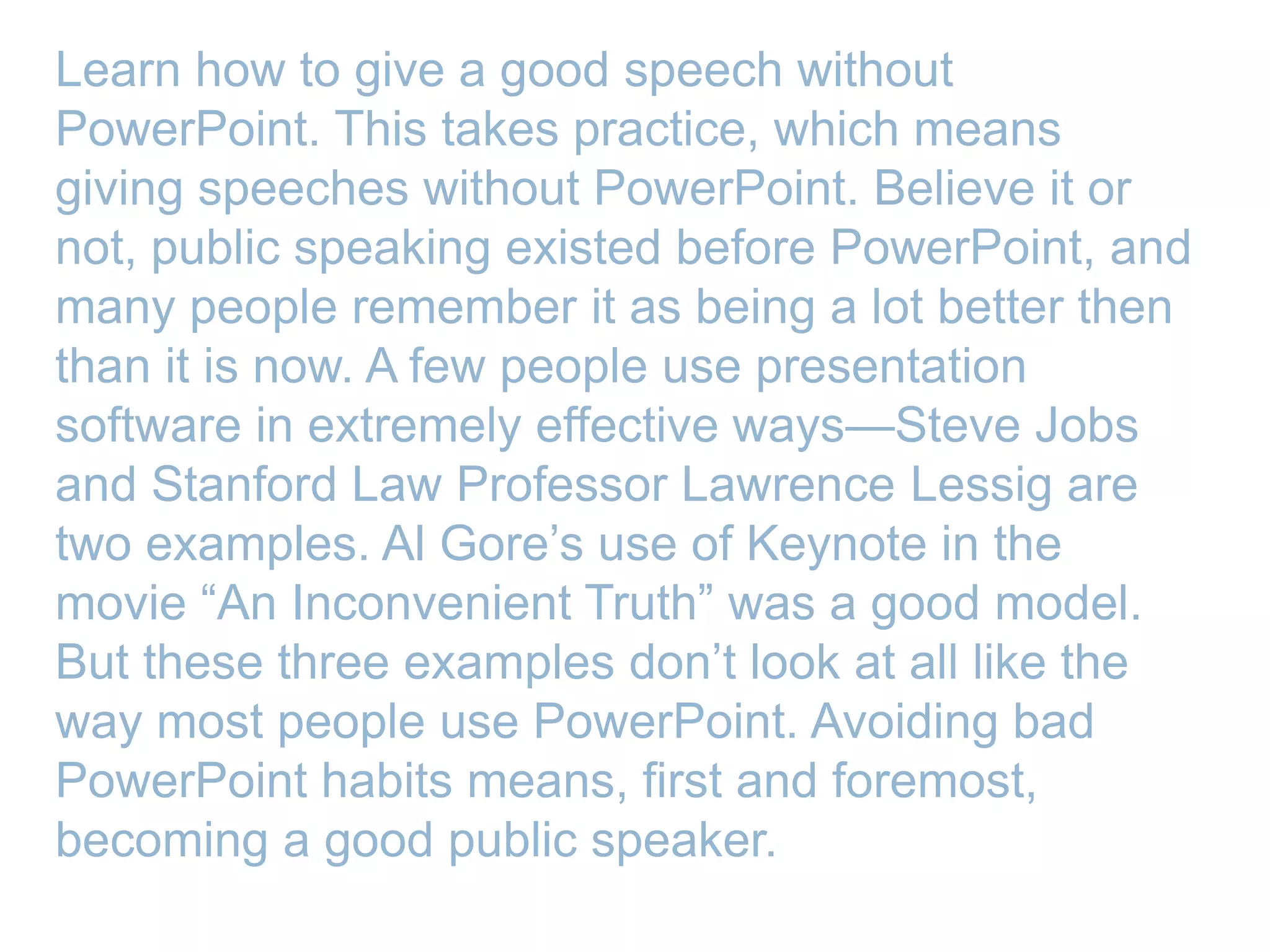 Learn how to give a good speech without
PowerPoint. This takes practice, which means
giving speeches without PowerPoint. Believe it or
not, public speaking existed before PowerPoint, and
many people remember it as being a lot better then
than it is now. A few people use presentation
software in extremely effective ways—Steve Jobs
and Stanford Law Professor Lawrence Lessig are
two examples. Al Gore’s use of Keynote in the
movie ―An Inconvenient Truth‖ was a good model.
But these three examples don’t look at all like the
way most people use PowerPoint. Avoiding bad
PowerPoint habits means, first and foremost,
becoming a good public speaker.
 