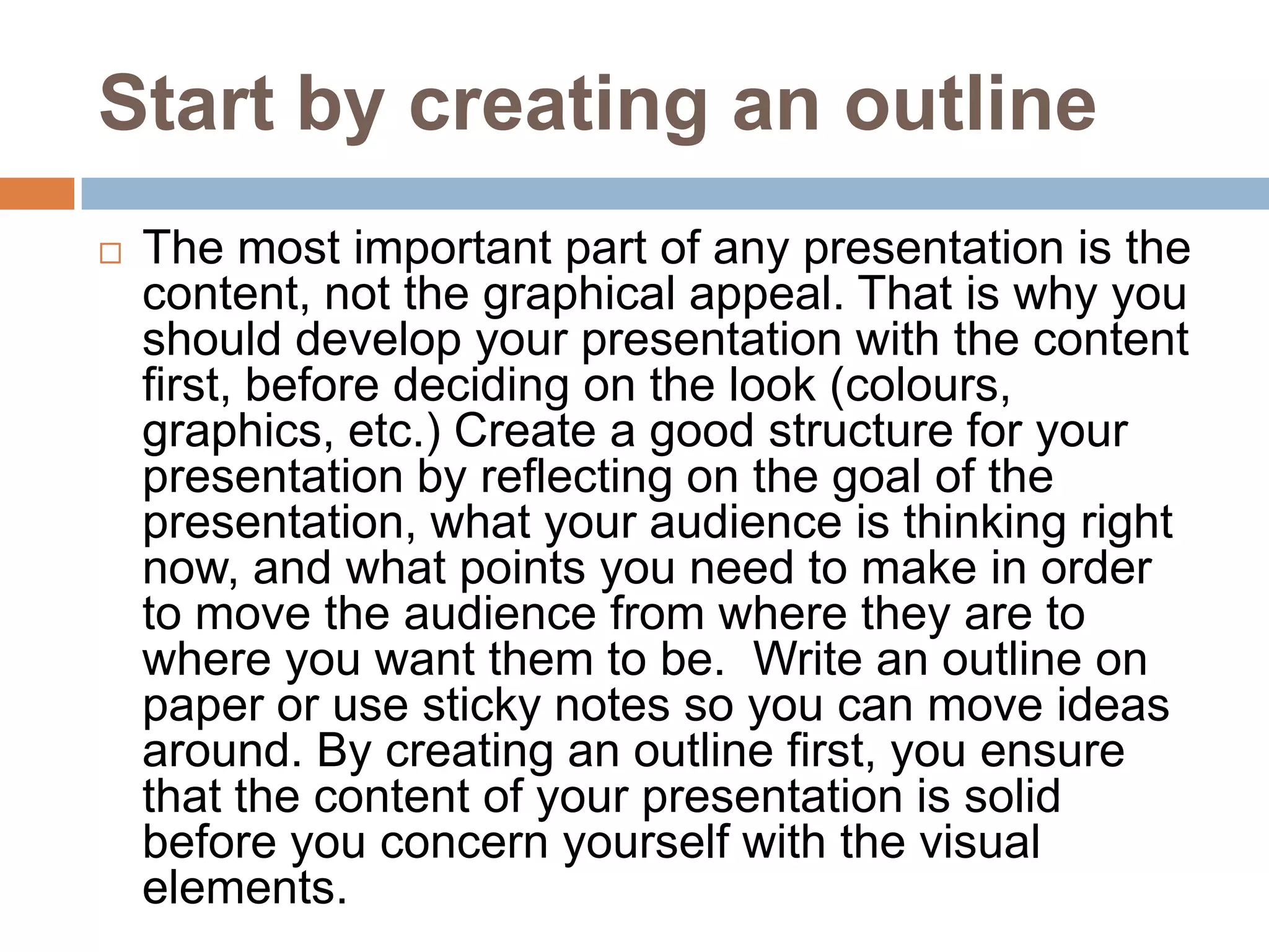 Start by creating an outline
   The most important part of any presentation is the
    content, not the graphical appeal. That is why you
    should develop your presentation with the content
    first, before deciding on the look (colours,
    graphics, etc.) Create a good structure for your
    presentation by reflecting on the goal of the
    presentation, what your audience is thinking right
    now, and what points you need to make in order
    to move the audience from where they are to
    where you want them to be. Write an outline on
    paper or use sticky notes so you can move ideas
    around. By creating an outline first, you ensure
    that the content of your presentation is solid
    before you concern yourself with the visual
    elements.
 