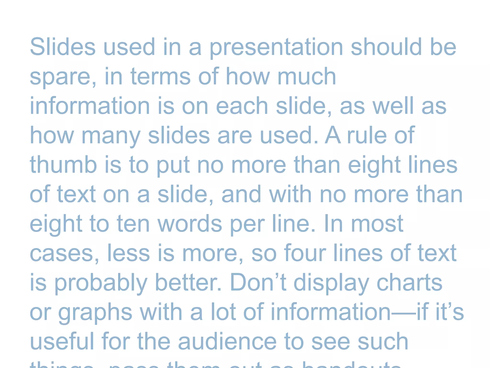 Slides used in a presentation should be
spare, in terms of how much
information is on each slide, as well as
how many slides are used. A rule of
thumb is to put no more than eight lines
of text on a slide, and with no more than
eight to ten words per line. In most
cases, less is more, so four lines of text
is probably better. Don’t display charts
or graphs with a lot of information—if it’s
useful for the audience to see such
 