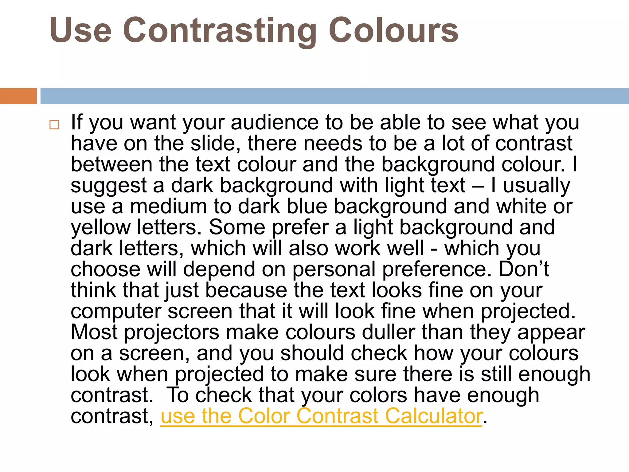 Use Contrasting Colours

   If you want your audience to be able to see what you
    have on the slide, there needs to be a lot of contrast
    between the text colour and the background colour. I
    suggest a dark background with light text – I usually
    use a medium to dark blue background and white or
    yellow letters. Some prefer a light background and
    dark letters, which will also work well - which you
    choose will depend on personal preference. Don’t
    think that just because the text looks fine on your
    computer screen that it will look fine when projected.
    Most projectors make colours duller than they appear
    on a screen, and you should check how your colours
    look when projected to make sure there is still enough
    contrast. To check that your colors have enough
    contrast, use the Color Contrast Calculator.
 