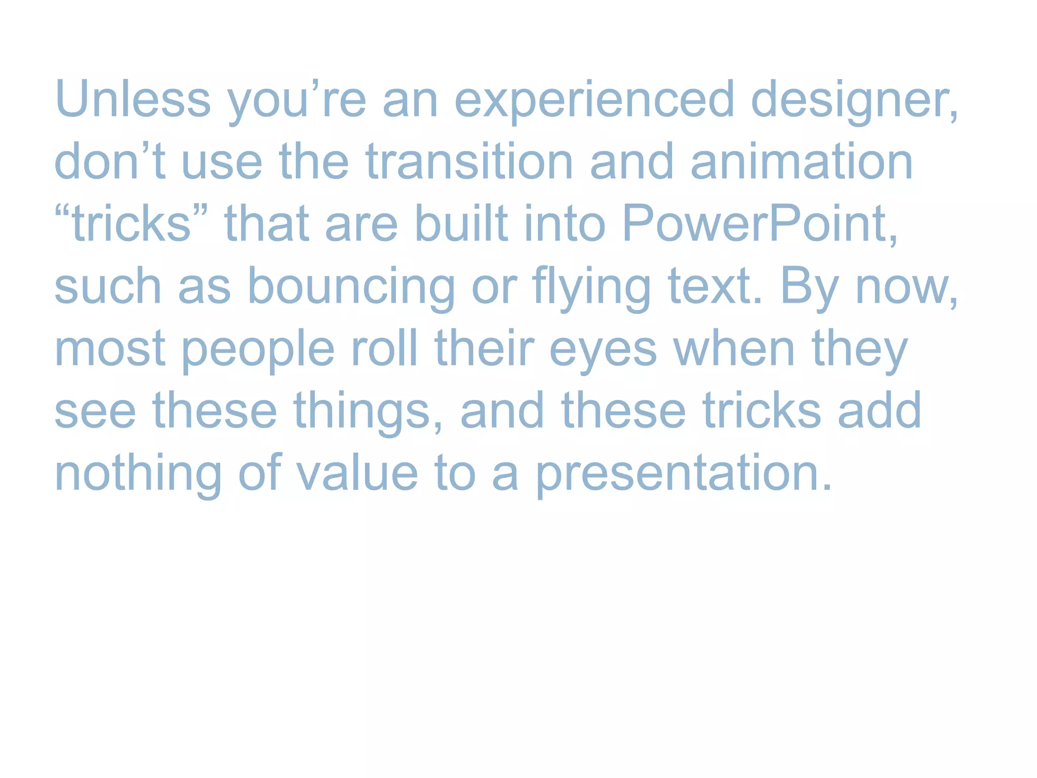 Unless you’re an experienced designer,
don’t use the transition and animation
―tricks‖ that are built into PowerPoint,
such as bouncing or flying text. By now,
most people roll their eyes when they
see these things, and these tricks add
nothing of value to a presentation.
 