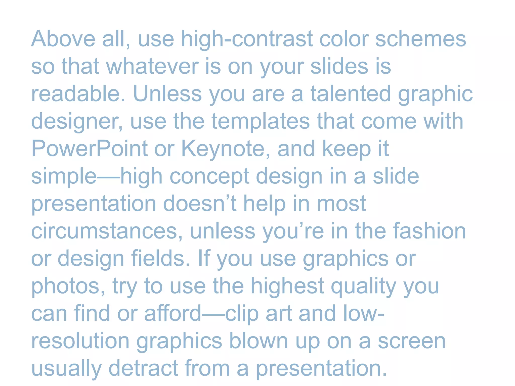 Above all, use high-contrast color schemes
so that whatever is on your slides is
readable. Unless you are a talented graphic
designer, use the templates that come with
PowerPoint or Keynote, and keep it
simple—high concept design in a slide
presentation doesn’t help in most
circumstances, unless you’re in the fashion
or design fields. If you use graphics or
photos, try to use the highest quality you
can find or afford—clip art and low-
resolution graphics blown up on a screen
usually detract from a presentation.
 