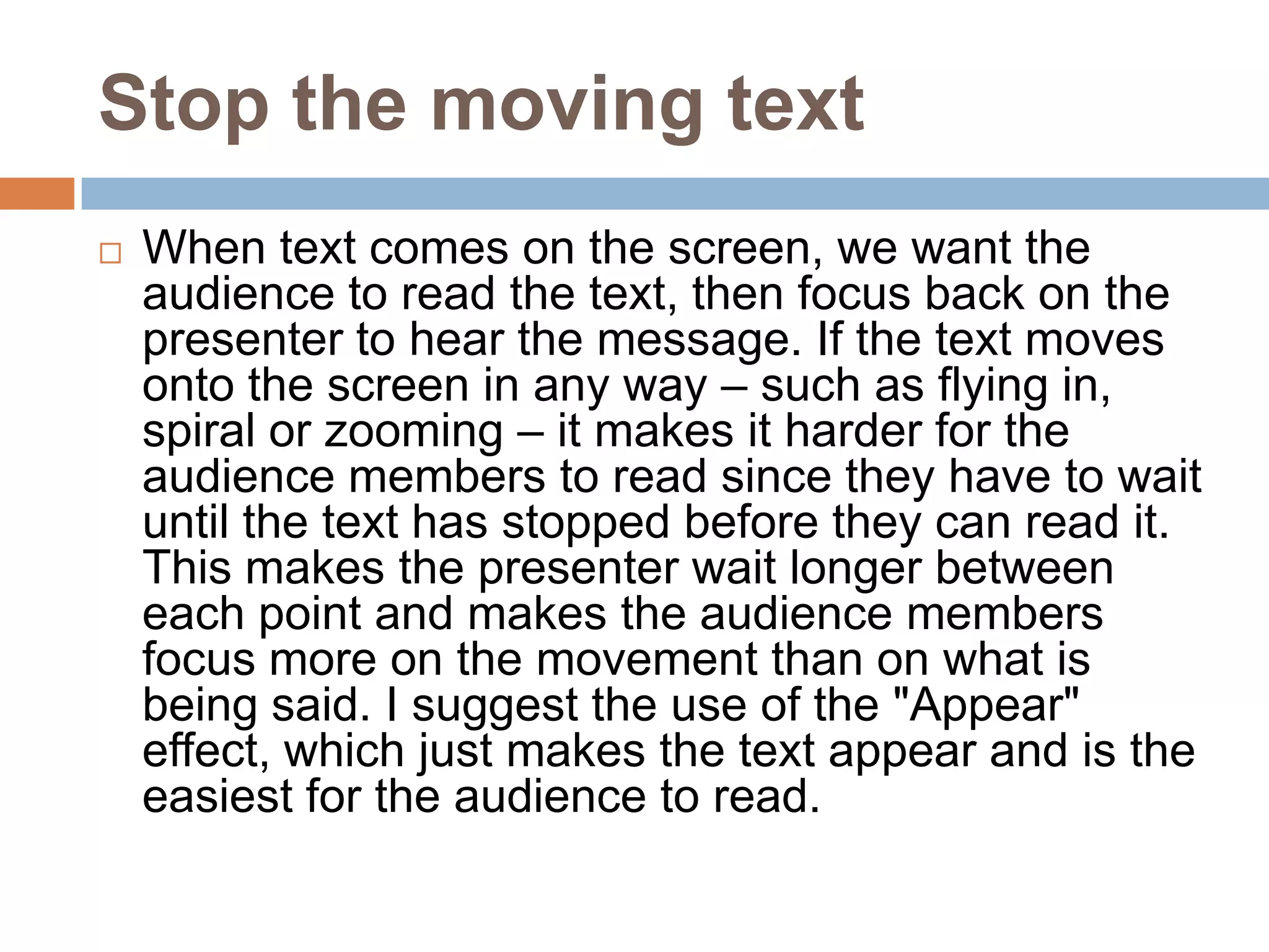 Stop the moving text
   When text comes on the screen, we want the
    audience to read the text, then focus back on the
    presenter to hear the message. If the text moves
    onto the screen in any way – such as flying in,
    spiral or zooming – it makes it harder for the
    audience members to read since they have to wait
    until the text has stopped before they can read it.
    This makes the presenter wait longer between
    each point and makes the audience members
    focus more on the movement than on what is
    being said. I suggest the use of the "Appear"
    effect, which just makes the text appear and is the
    easiest for the audience to read.
 