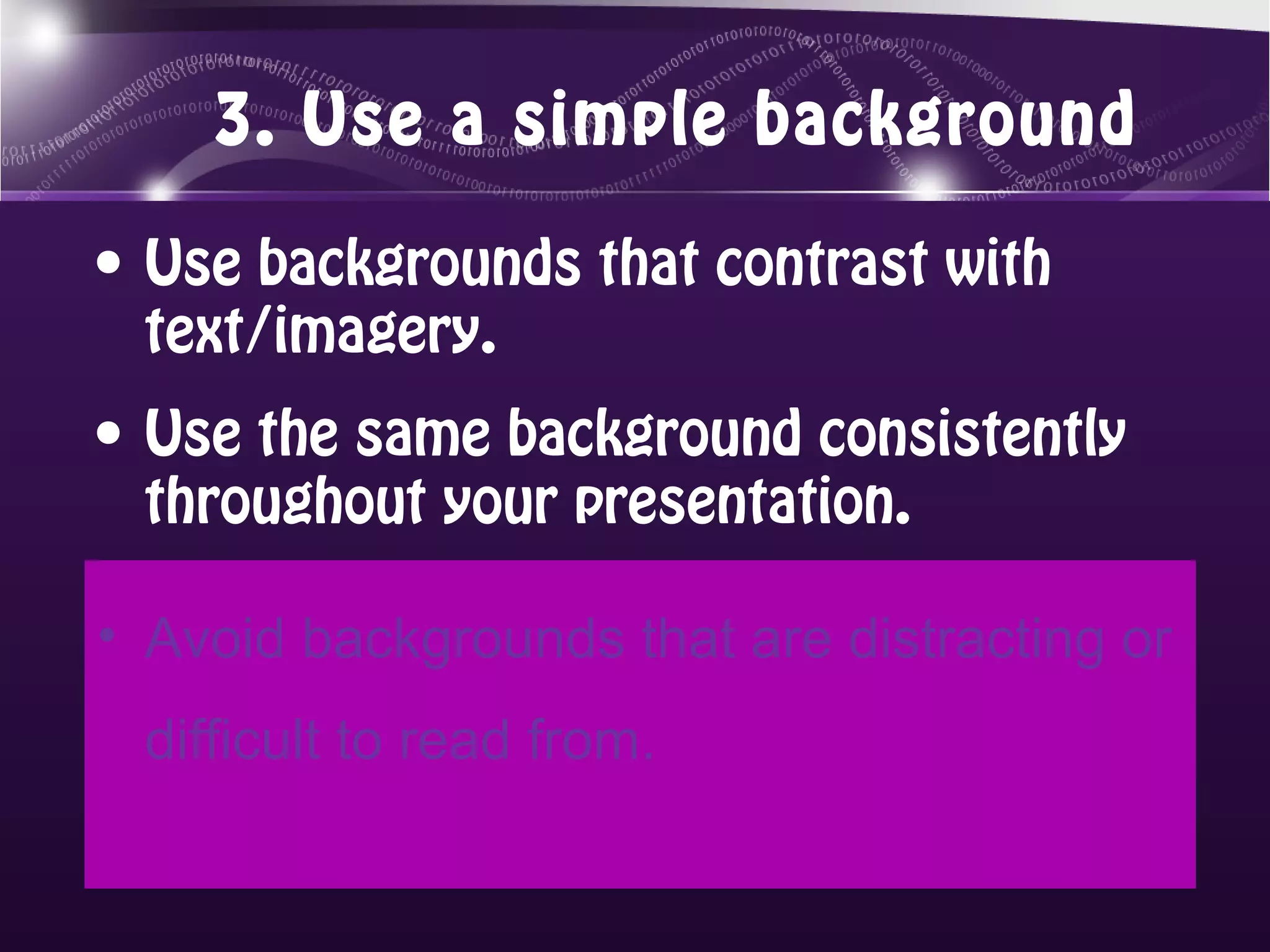3. Use a simple background

• Use backgrounds that contrast with
  text/imagery.
• Use the same background consistently
  throughout your presentation.

• Avoid backgrounds that are distracting or
 difficult to read from.
 