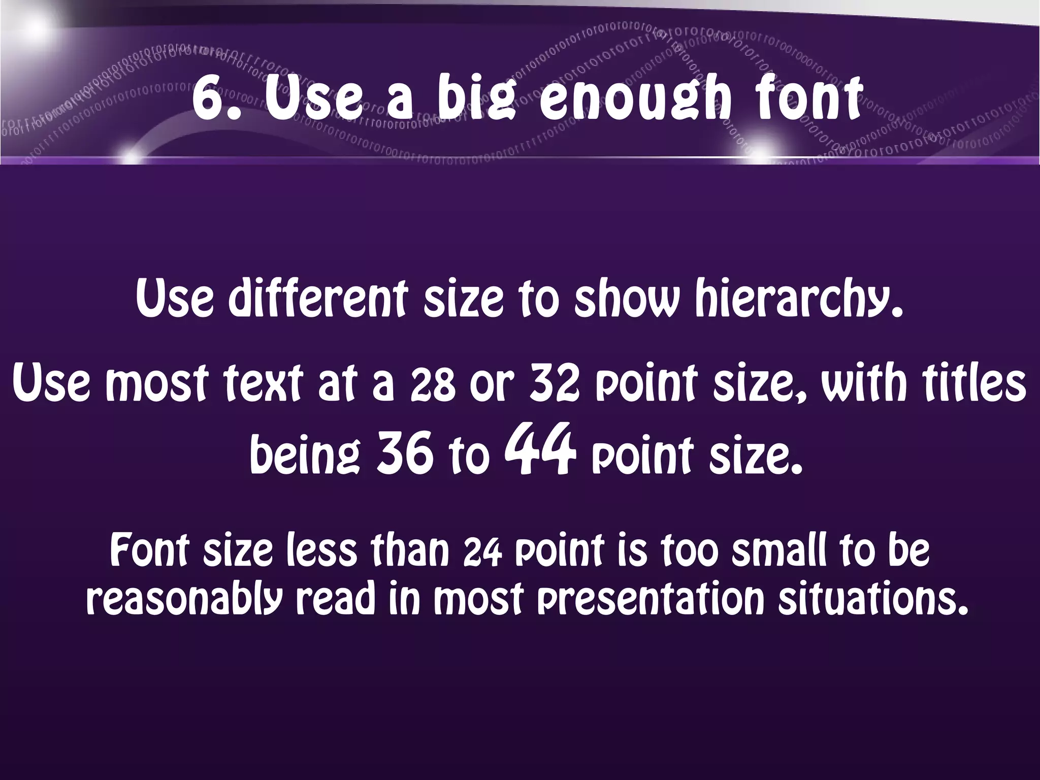6. Use a big enough font


      Use different size to show hierarchy.
Use most text at a 28 or 32 point size, with titles
           being 36 to 44 point size. 
    Font size less than 24 point is too small to be
   reasonably read in most presentation situations. 
 