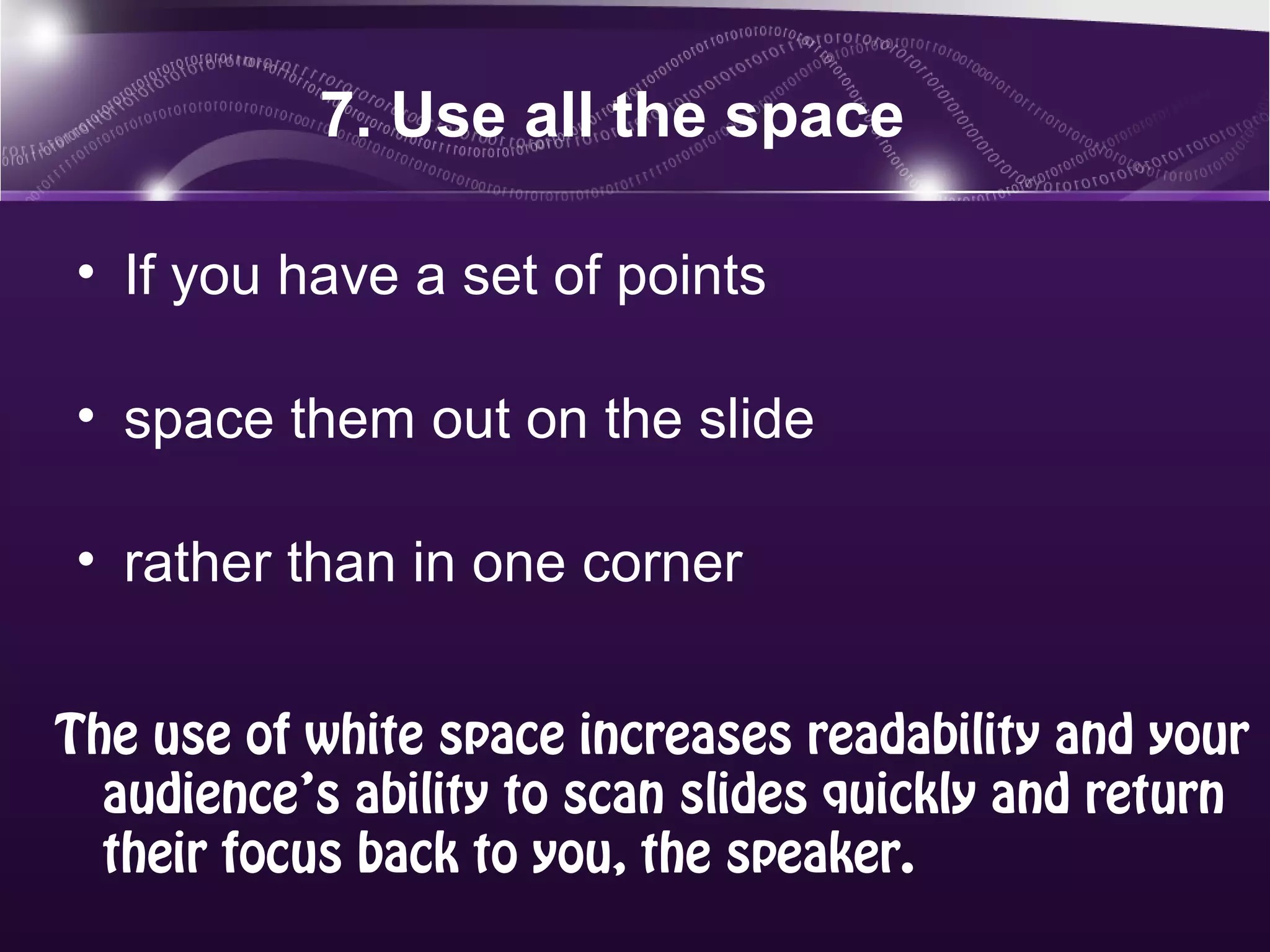 7. Use all the space

• If you have a set of points

• space them out on the slide

• rather than in one corner


The use of white space increases readability and your
  audience’s ability to scan slides quickly and return
  their focus back to you, the speaker.
 