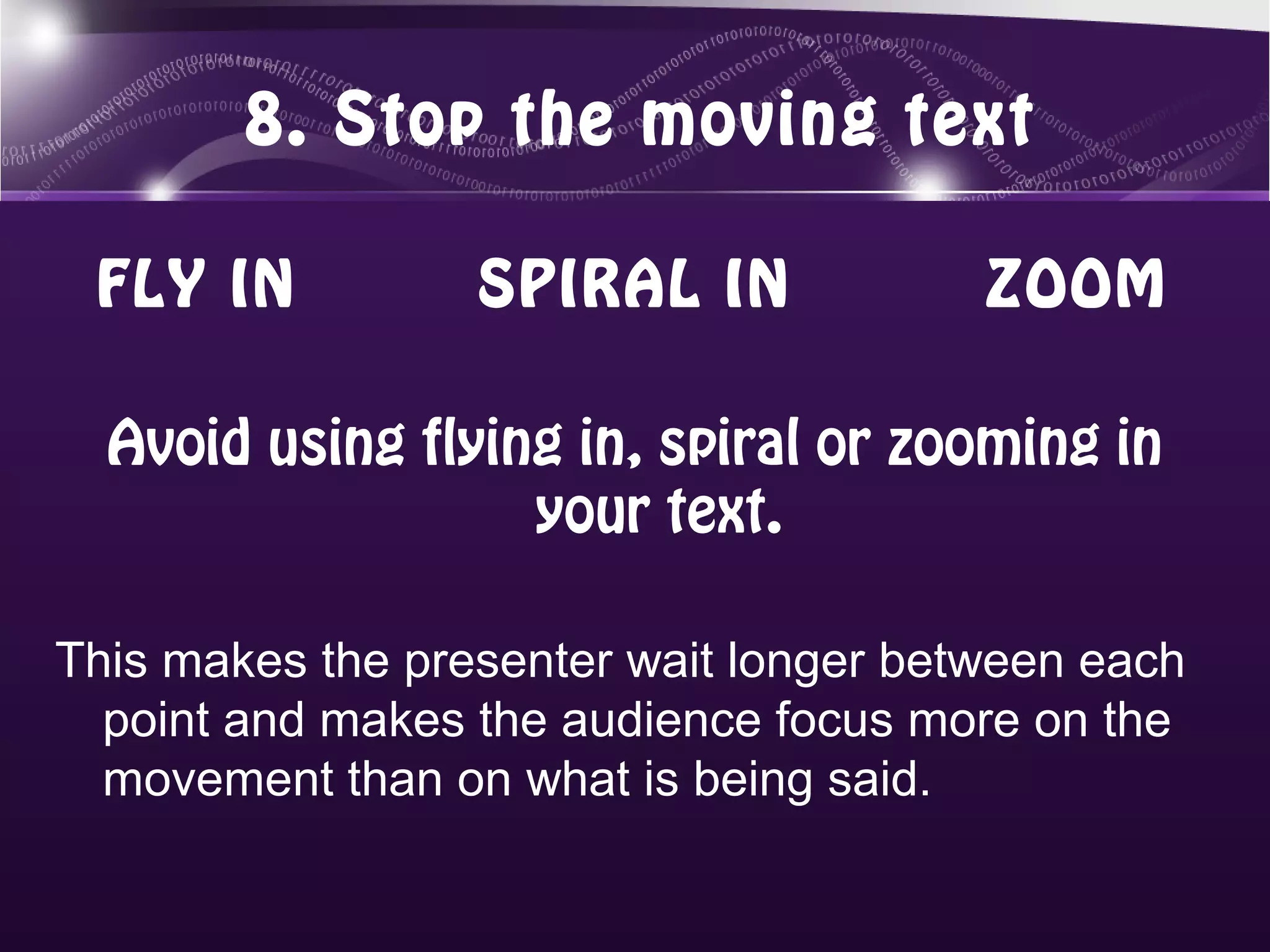 8. Stop the moving text

 FLY IN           SPIRAL IN             ZOOM

  Avoid using flying in, spiral or zooming in
                   your text.

This makes the presenter wait longer between each
  point and makes the audience focus more on the
  movement than on what is being said.
 