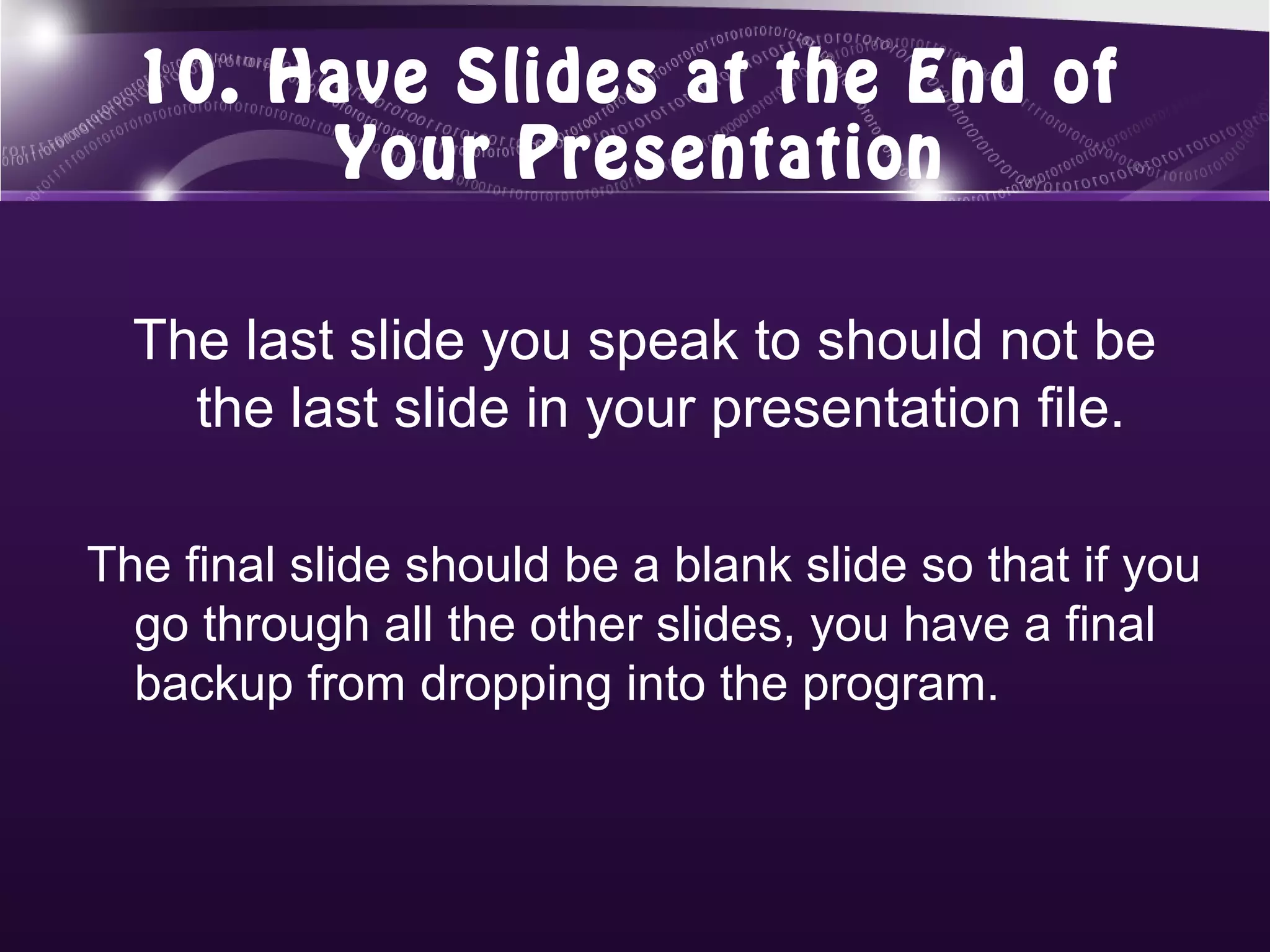 10. Have Slides at the End of
       Your Presentation

  The last slide you speak to should not be
    the last slide in your presentation file.

The final slide should be a blank slide so that if you
  go through all the other slides, you have a final
  backup from dropping into the program.
 