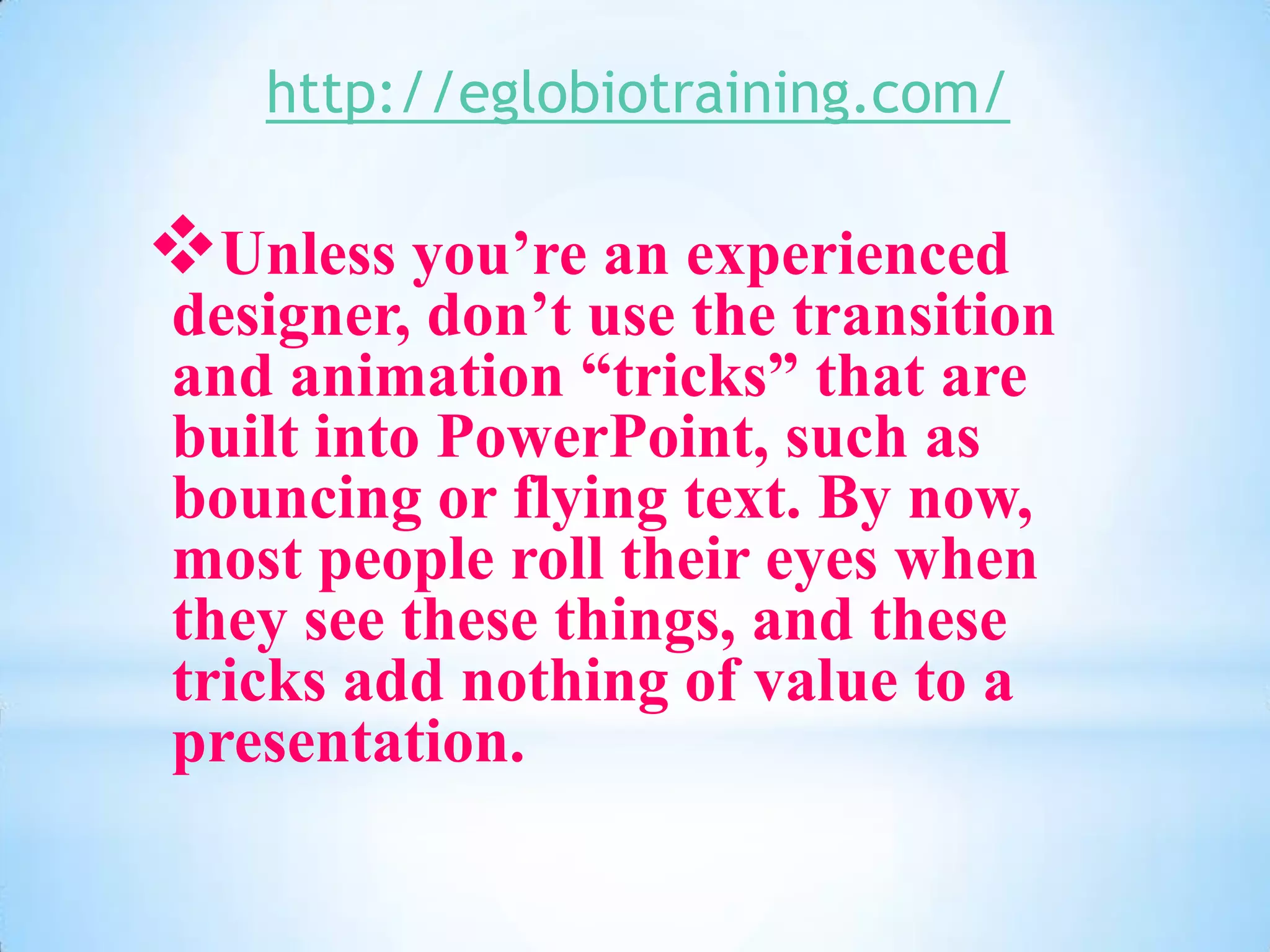 http://eglobiotraining.com/

Unless you’re an experienced
designer, don’t use the transition
and animation “tricks” that are
built into PowerPoint, such as
bouncing or flying text. By now,
most people roll their eyes when
they see these things, and these
tricks add nothing of value to a
presentation.
 