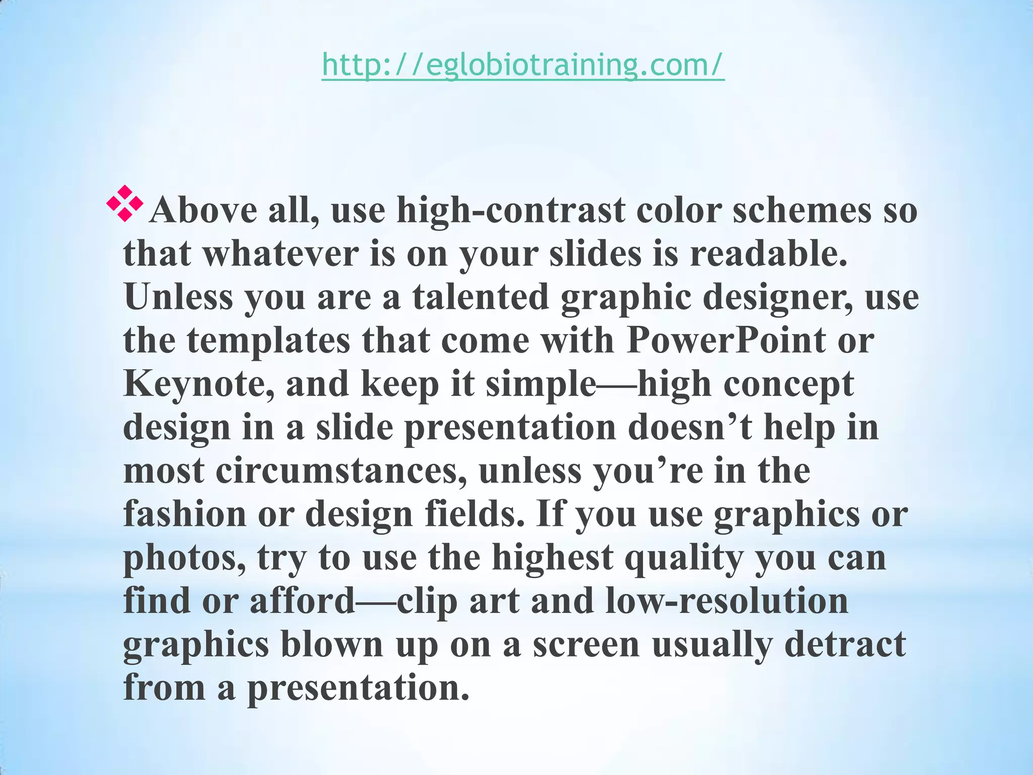 http://eglobiotraining.com/



Above all, use high-contrast color schemes so
 that whatever is on your slides is readable.
 Unless you are a talented graphic designer, use
 the templates that come with PowerPoint or
 Keynote, and keep it simple—high concept
 design in a slide presentation doesn’t help in
 most circumstances, unless you’re in the
 fashion or design fields. If you use graphics or
 photos, try to use the highest quality you can
 find or afford—clip art and low-resolution
 graphics blown up on a screen usually detract
 from a presentation.
 