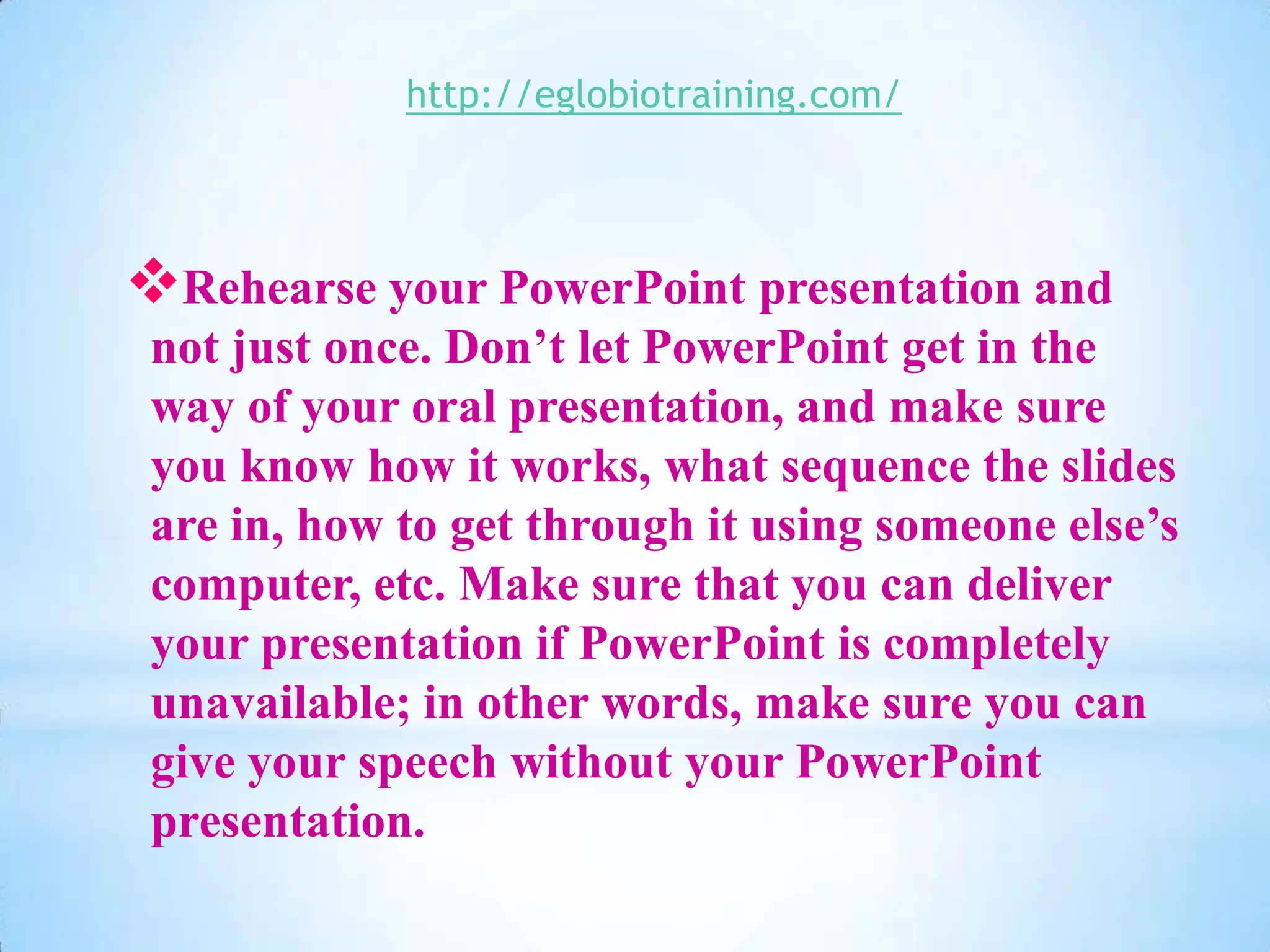 http://eglobiotraining.com/




Rehearse your PowerPoint presentation and
 not just once. Don’t let PowerPoint get in the
 way of your oral presentation, and make sure
 you know how it works, what sequence the slides
 are in, how to get through it using someone else’s
 computer, etc. Make sure that you can deliver
 your presentation if PowerPoint is completely
 unavailable; in other words, make sure you can
 give your speech without your PowerPoint
 presentation.
 