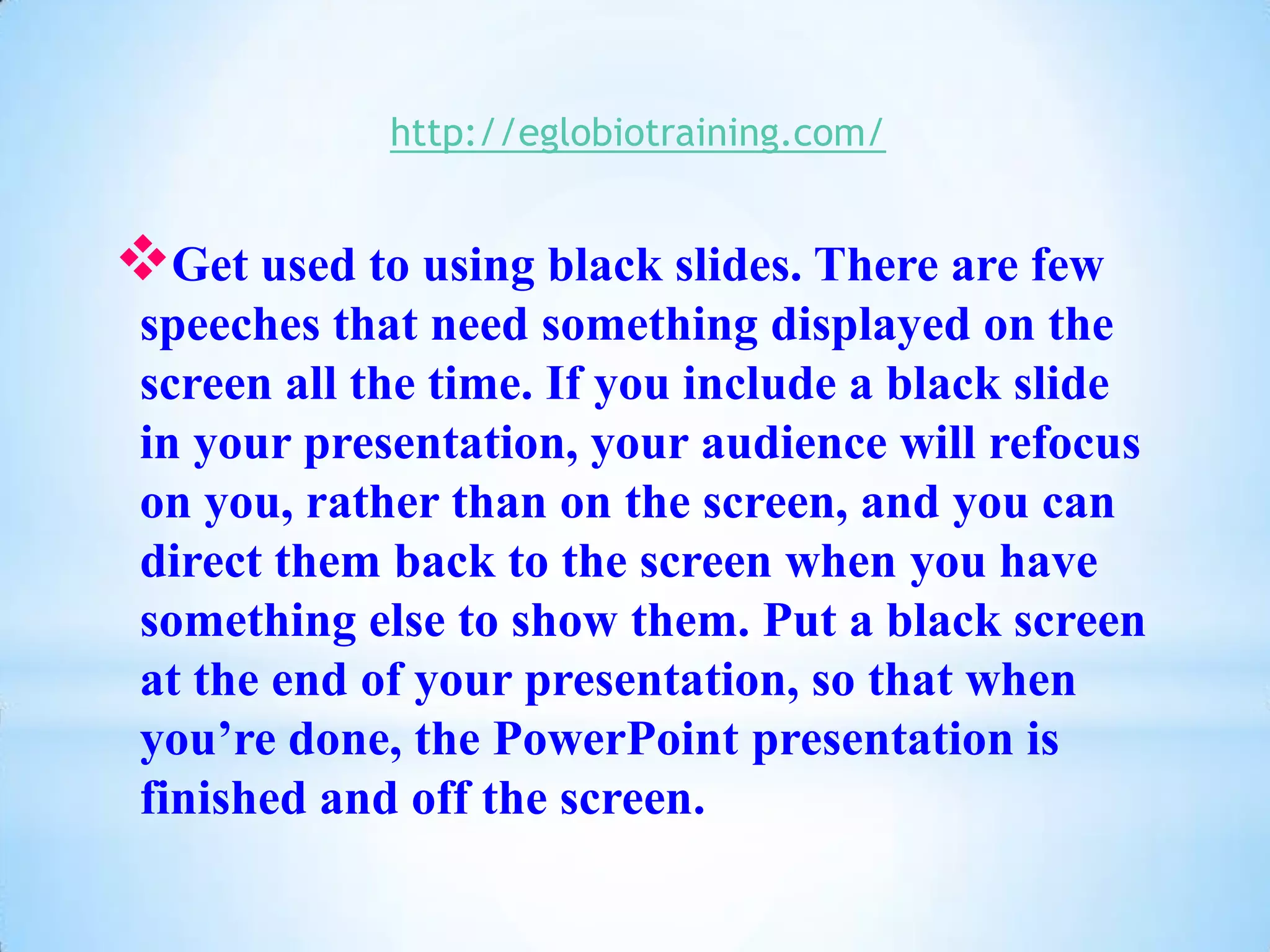 http://eglobiotraining.com/


Get used to using black slides. There are few
 speeches that need something displayed on the
 screen all the time. If you include a black slide
 in your presentation, your audience will refocus
 on you, rather than on the screen, and you can
 direct them back to the screen when you have
 something else to show them. Put a black screen
 at the end of your presentation, so that when
 you’re done, the PowerPoint presentation is
 finished and off the screen.
 