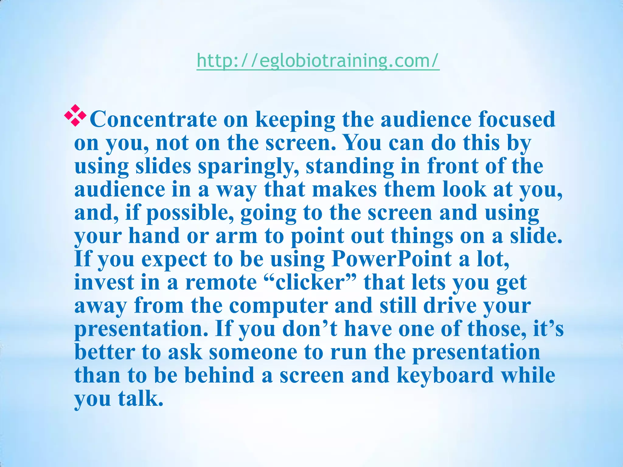 http://eglobiotraining.com/


Concentrate on keeping the audience focused
 on you, not on the screen. You can do this by
 using slides sparingly, standing in front of the
 audience in a way that makes them look at you,
 and, if possible, going to the screen and using
 your hand or arm to point out things on a slide.
 If you expect to be using PowerPoint a lot,
 invest in a remote “clicker” that lets you get
 away from the computer and still drive your
 presentation. If you don’t have one of those, it’s
 better to ask someone to run the presentation
 than to be behind a screen and keyboard while
 you talk.
 