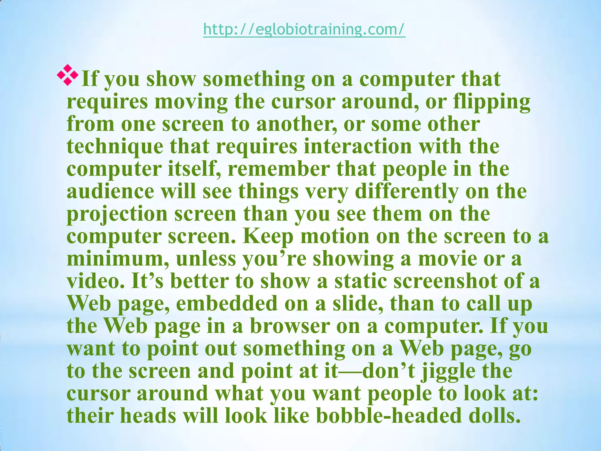 http://eglobiotraining.com/


If you show something on a computer that
 requires moving the cursor around, or flipping
 from one screen to another, or some other
 technique that requires interaction with the
 computer itself, remember that people in the
 audience will see things very differently on the
 projection screen than you see them on the
 computer screen. Keep motion on the screen to a
 minimum, unless you’re showing a movie or a
 video. It’s better to show a static screenshot of a
 Web page, embedded on a slide, than to call up
 the Web page in a browser on a computer. If you
 want to point out something on a Web page, go
 to the screen and point at it—don’t jiggle the
 cursor around what you want people to look at:
 their heads will look like bobble-headed dolls.
 