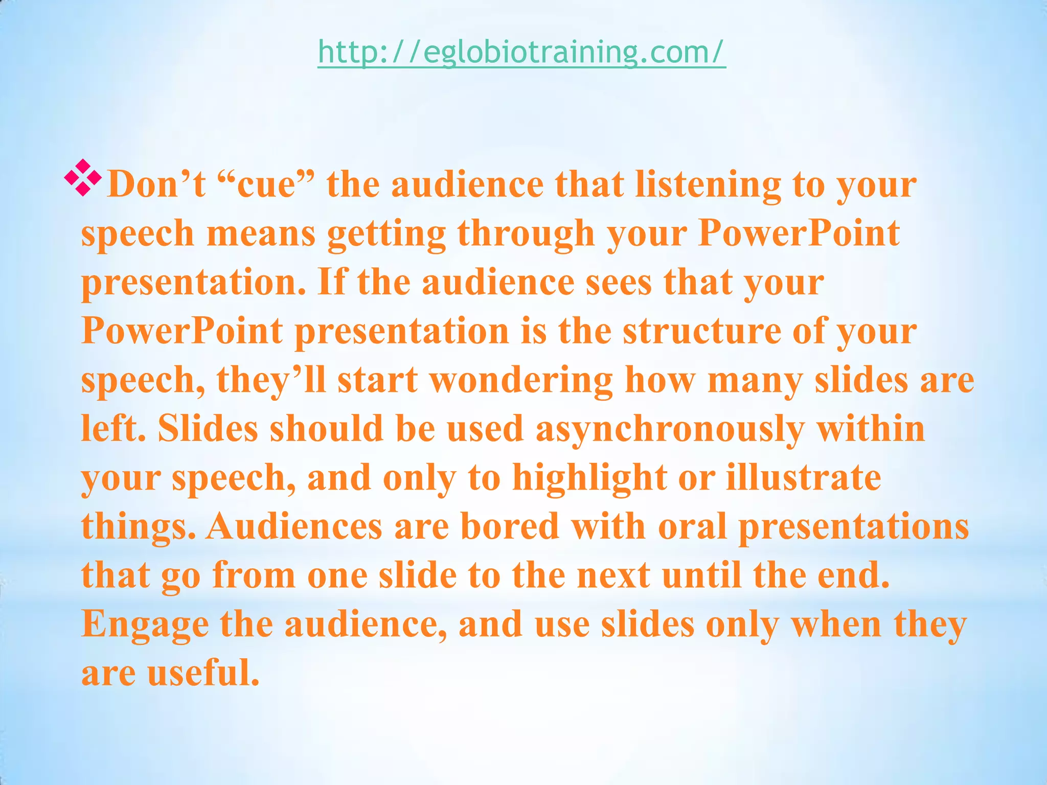 http://eglobiotraining.com/



Don’t “cue” the audience that listening to your
 speech means getting through your PowerPoint
 presentation. If the audience sees that your
 PowerPoint presentation is the structure of your
 speech, they’ll start wondering how many slides are
 left. Slides should be used asynchronously within
 your speech, and only to highlight or illustrate
 things. Audiences are bored with oral presentations
 that go from one slide to the next until the end.
 Engage the audience, and use slides only when they
 are useful.
 