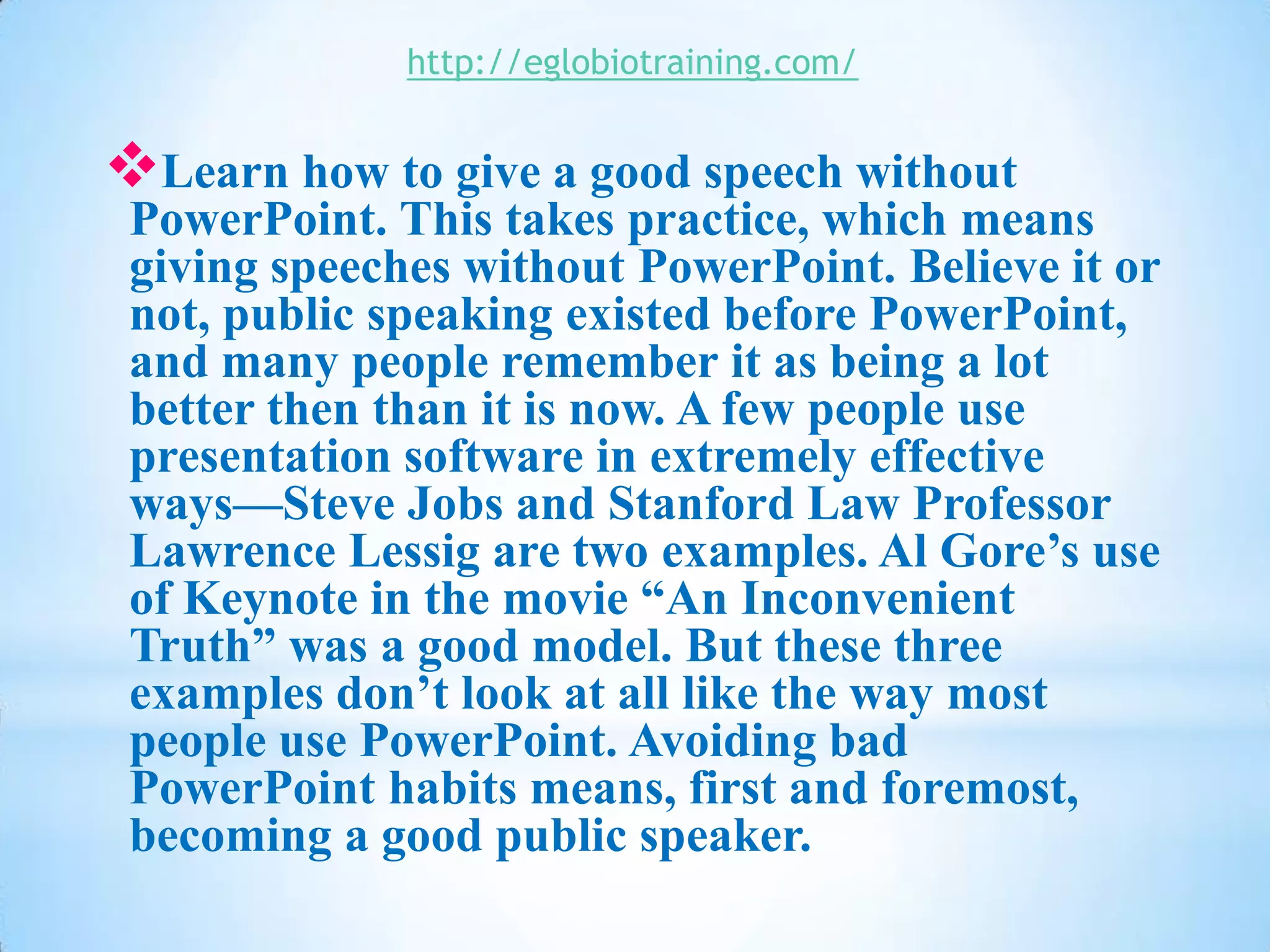 http://eglobiotraining.com/


Learn how to give a good speech without
 PowerPoint. This takes practice, which means
 giving speeches without PowerPoint. Believe it or
 not, public speaking existed before PowerPoint,
 and many people remember it as being a lot
 better then than it is now. A few people use
 presentation software in extremely effective
 ways—Steve Jobs and Stanford Law Professor
 Lawrence Lessig are two examples. Al Gore’s use
 of Keynote in the movie “An Inconvenient
 Truth” was a good model. But these three
 examples don’t look at all like the way most
 people use PowerPoint. Avoiding bad
 PowerPoint habits means, first and foremost,
 becoming a good public speaker.
 