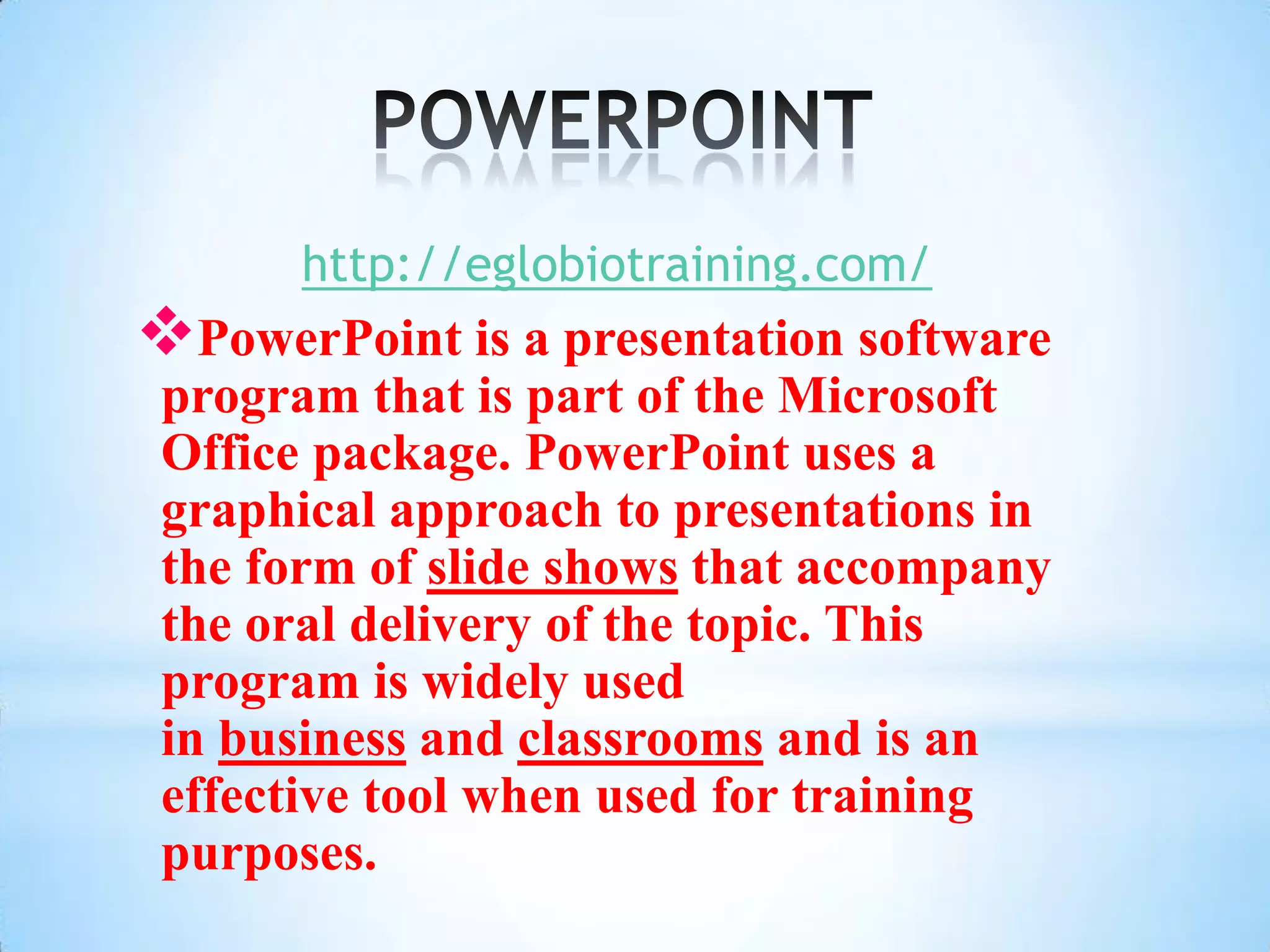 http://eglobiotraining.com/
PowerPoint is a presentation software
 program that is part of the Microsoft
 Office package. PowerPoint uses a
 graphical approach to presentations in
 the form of slide shows that accompany
 the oral delivery of the topic. This
 program is widely used
 in business and classrooms and is an
 effective tool when used for training
 purposes.
 