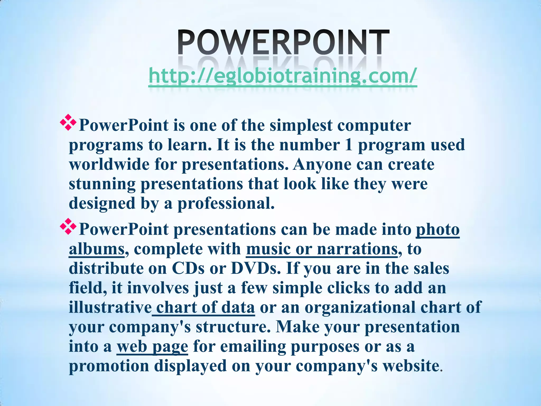 http://eglobiotraining.com/

PowerPoint is one of the simplest computer
 programs to learn. It is the number 1 program used
 worldwide for presentations. Anyone can create
 stunning presentations that look like they were
 designed by a professional.
PowerPoint presentations can be made into photo
 albums, complete with music or narrations, to
 distribute on CDs or DVDs. If you are in the sales
 field, it involves just a few simple clicks to add an
 illustrative chart of data or an organizational chart of
 your company's structure. Make your presentation
 into a web page for emailing purposes or as a
 promotion displayed on your company's website.
 