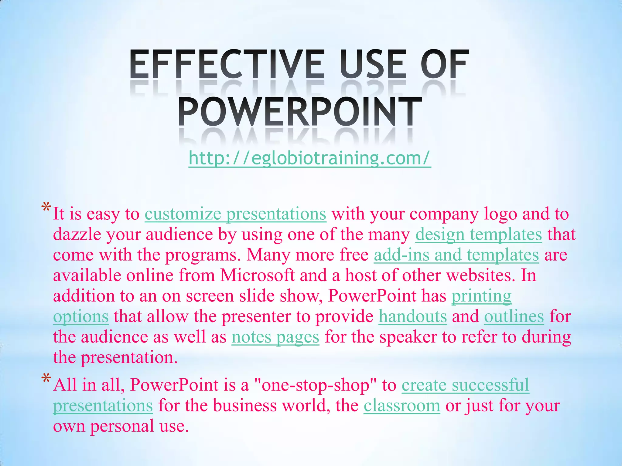 http://eglobiotraining.com/

* It is easy to customize presentations with your company logo and to
  dazzle your audience by using one of the many design templates that
  come with the programs. Many more free add-ins and templates are
  available online from Microsoft and a host of other websites. In
  addition to an on screen slide show, PowerPoint has printing
  options that allow the presenter to provide handouts and outlines for
  the audience as well as notes pages for the speaker to refer to during
  the presentation.
* All in all, PowerPoint is a "one-stop-shop" to create successful
  presentations for the business world, the classroom or just for your
  own personal use.
 