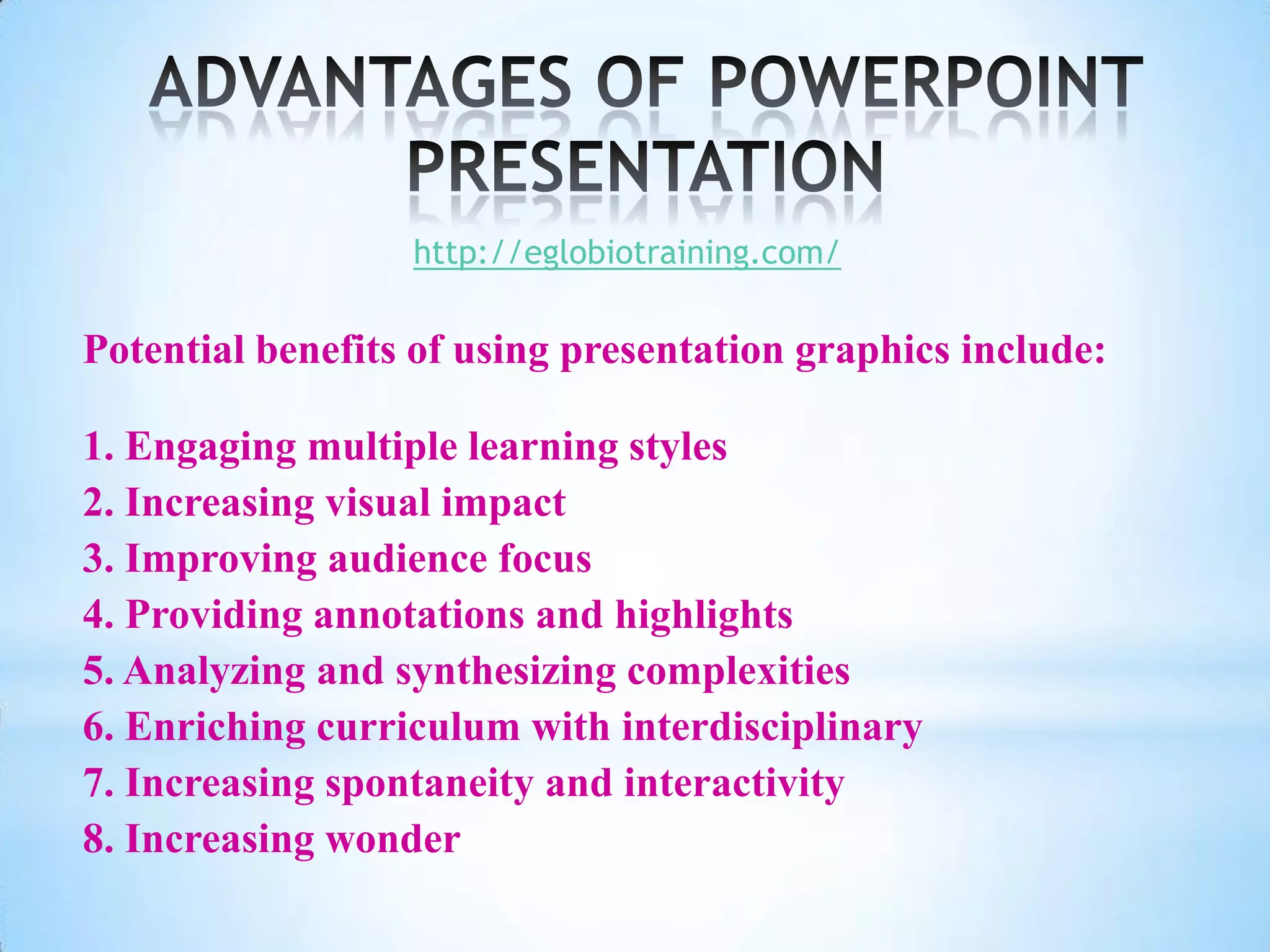 http://eglobiotraining.com/

Potential benefits of using presentation graphics include:

1. Engaging multiple learning styles
2. Increasing visual impact
3. Improving audience focus
4. Providing annotations and highlights
5. Analyzing and synthesizing complexities
6. Enriching curriculum with interdisciplinary
7. Increasing spontaneity and interactivity
8. Increasing wonder
 
