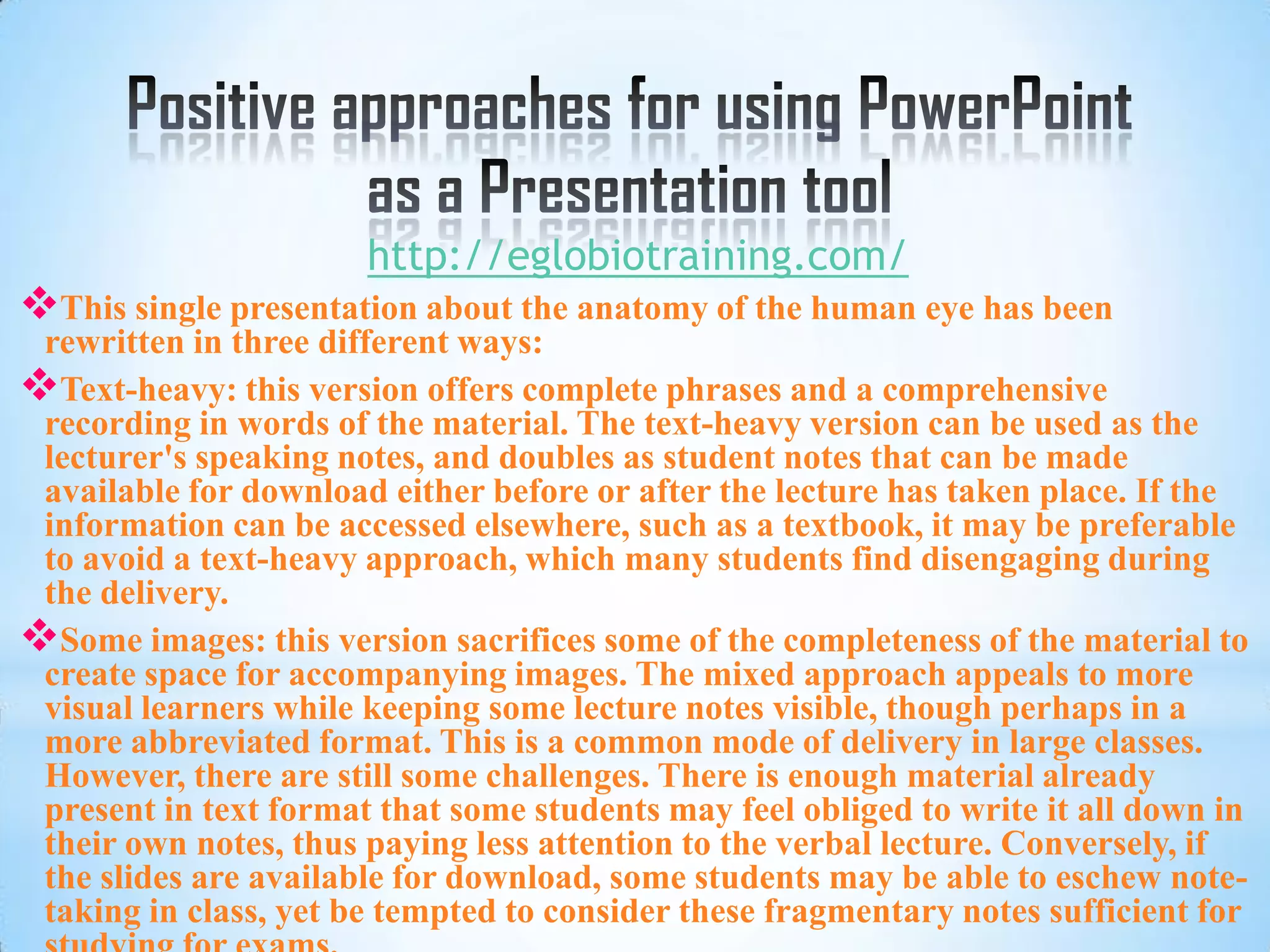http://eglobiotraining.com/
This single presentation about the anatomy of the human eye has been
 rewritten in three different ways:
Text-heavy: this version offers complete phrases and a comprehensive
 recording in words of the material. The text-heavy version can be used as the
 lecturer's speaking notes, and doubles as student notes that can be made
 available for download either before or after the lecture has taken place. If the
 information can be accessed elsewhere, such as a textbook, it may be preferable
 to avoid a text-heavy approach, which many students find disengaging during
 the delivery.
Some images: this version sacrifices some of the completeness of the material to
 create space for accompanying images. The mixed approach appeals to more
 visual learners while keeping some lecture notes visible, though perhaps in a
 more abbreviated format. This is a common mode of delivery in large classes.
 However, there are still some challenges. There is enough material already
 present in text format that some students may feel obliged to write it all down in
 their own notes, thus paying less attention to the verbal lecture. Conversely, if
 the slides are available for download, some students may be able to eschew note-
 taking in class, yet be tempted to consider these fragmentary notes sufficient for
 
