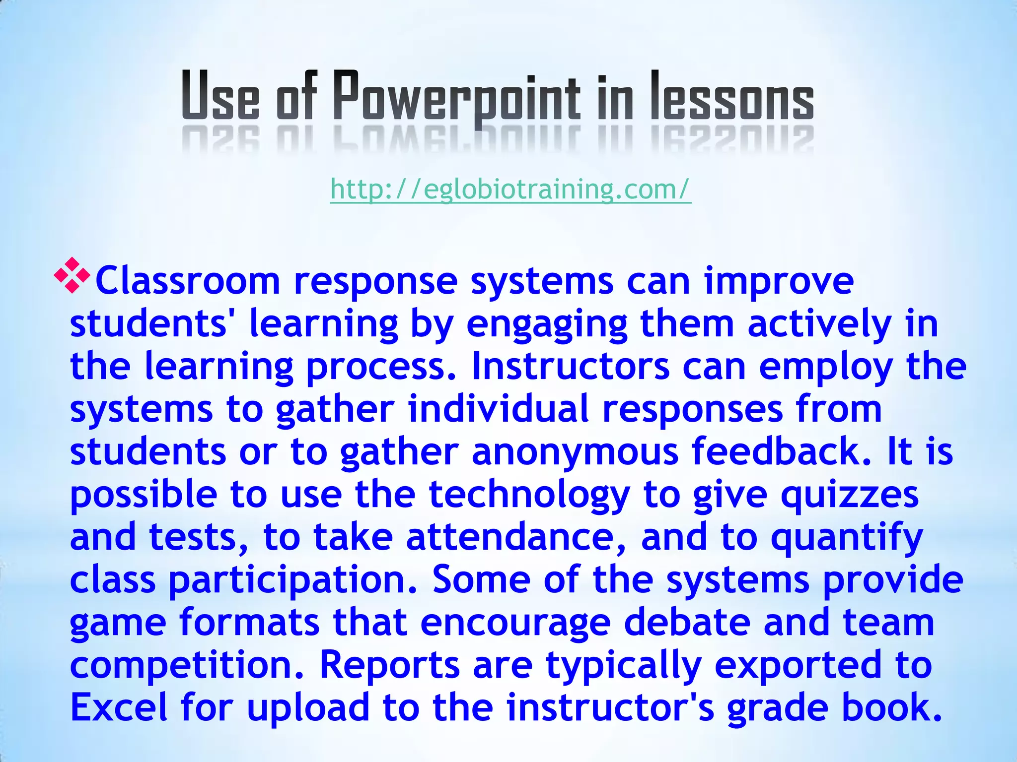 http://eglobiotraining.com/


Classroom response systems can improve
students' learning by engaging them actively in
the learning process. Instructors can employ the
systems to gather individual responses from
students or to gather anonymous feedback. It is
possible to use the technology to give quizzes
and tests, to take attendance, and to quantify
class participation. Some of the systems provide
game formats that encourage debate and team
competition. Reports are typically exported to
Excel for upload to the instructor's grade book.
 