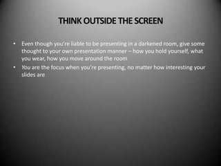 THINK OUTSIDE THE SCREEN

• Even though you’re liable to be presenting in a darkened room, give some
  thought to your own presentation manner – how you hold yourself, what
  you wear, how you move around the room
• You are the focus when you’re presenting, no matter how interesting your
  slides are
 