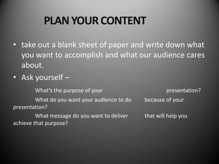 PLAN YOUR CONTENT
• take out a blank sheet of paper and write down what
  you want to accomplish and what our audience cares
  about.
• Ask yourself –
        What’s the purpose of your                       presentation?
         What do you want your audience to do   because of your
presentation?
         What message do you want to deliver    that will help you
achieve that purpose?
 