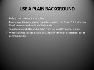 USE A PLAIN BACKGROUND
• Delete that powerpoint template
• Powerpoint templates come from the mindset that PowerPoint slides are
  like documents and so should be branded
• Templates add clutter and distract from the visual impact of a slide.
• When it comes to slide design, you shouldn’t think of decoration, but of
  communication
 