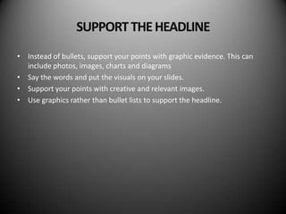SUPPORT THE HEADLINE
• Instead of bullets, support your points with graphic evidence. This can
  include photos, images, charts and diagrams
• Say the words and put the visuals on your slides.
• Support your points with creative and relevant images.
• Use graphics rather than bullet lists to support the headline.
 