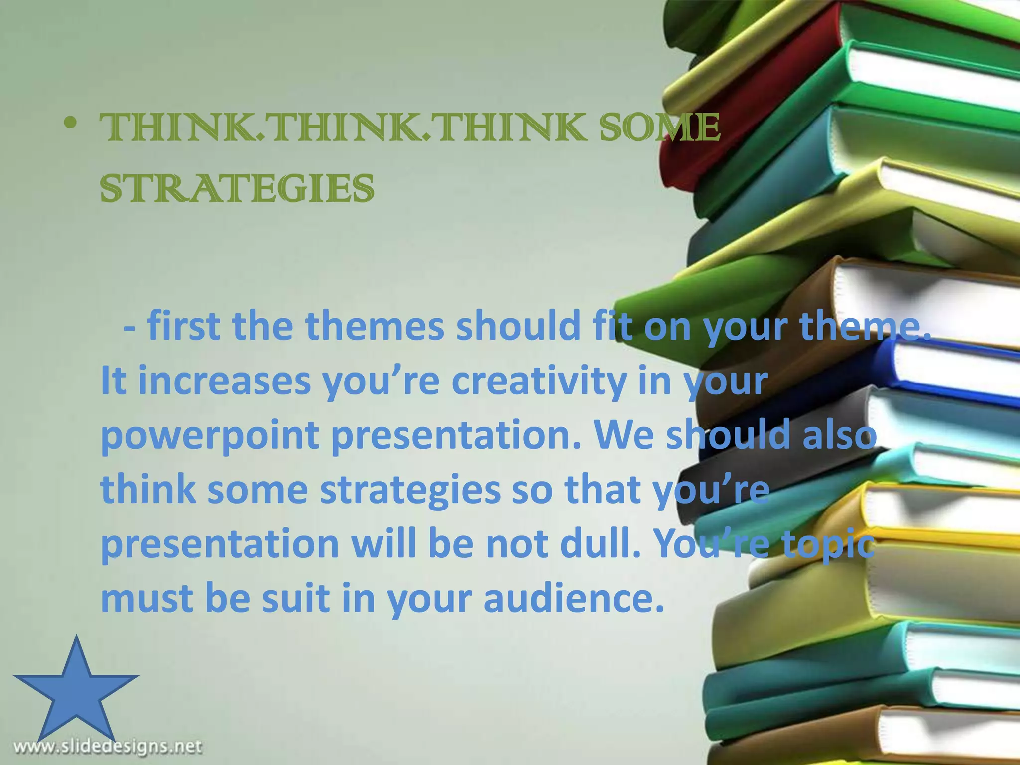 • THINK.THINK.THINK SOME
  STRATEGIES

   - first the themes should fit on your theme.
 It increases you’re creativity in your
 powerpoint presentation. We should also
 think some strategies so that you’re
 presentation will be not dull. You’re topic
 must be suit in your audience.
 