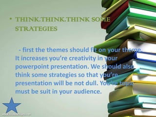 • THINK.THINK.THINK SOME
  STRATEGIES

   - first the themes should fit on your theme.
 It increases you’re creativity in your
 powerpoint presentation. We should also
 think some strategies so that you’re
 presentation will be not dull. You’re topic
 must be suit in your audience.
 