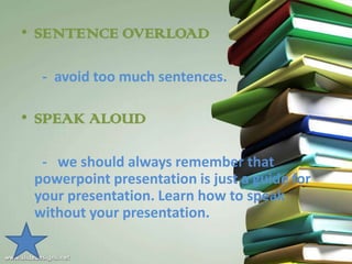 • SENTENCE OVERLOAD

  - avoid too much sentences.

• SPEAK ALOUD

  - we should always remember that
 powerpoint presentation is just a guide for
 your presentation. Learn how to speak
 without your presentation.
 