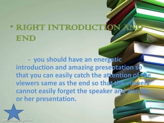 • RIGHT INTRODUCTION AND
  END

     - you should have an energetic
 introduction and amazing presentation so
 that you can easily catch the attention of the
 viewers same as the end so that the viewers
 cannot easily forget the speaker and also his
 or her presentation.
 