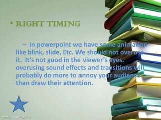 • RIGHT TIMING

    – in powerpoint we have some animation
 like blink, slide, Etc. We should not overuse
 it. It’s not good in the viewer’s eyes.
 overusing sound effects and transitions will
 probably do more to annoy your audience
 than draw their attention.
 