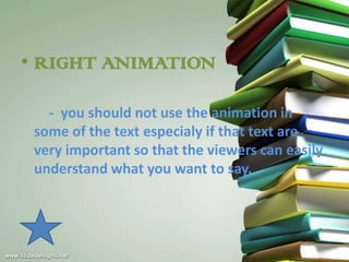• RIGHT ANIMATION

   - you should not use the animation in
 some of the text especialy if that text are
 very important so that the viewers can easily
 understand what you want to say.
 